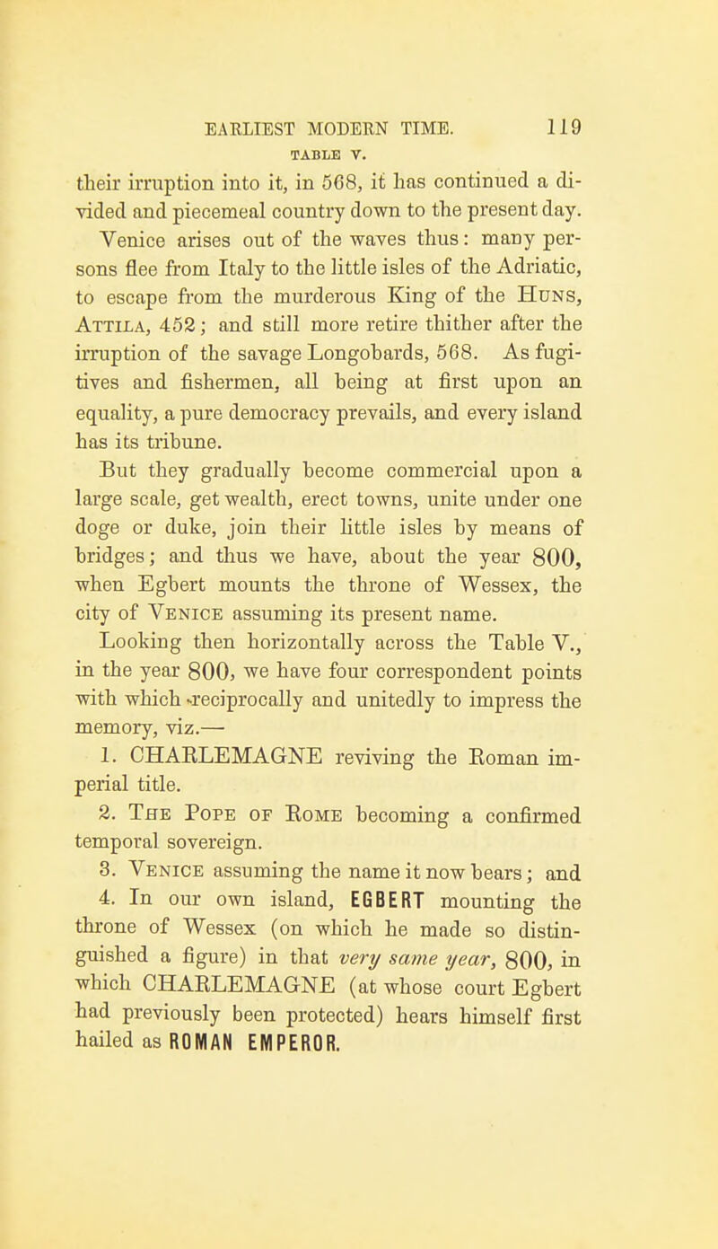 TABLE V. their irruption into it, in 568, it lias continued a di- vided and piecemeal country down to the present day. Venice arises out of the waves thus: many per- sons flee from Italy to the little isles of the Adriatic, to escape from the murderous King of the Huns, Attila, 452; and still more retire thither after the irruption of the savage Longohards, 568. As fugi- tives and fishermen, all being at first upon an equality, a pure democracy prevails, and every island has its tribune. But they gradually become commercial upon a large scale, get wealth, erect towns, unite under one doge or duke, join their little isles by means of bridges; and thus we have, about the year 800, when Egbert mounts the throne of Wessex, the city of Venice assuming its present name. Looking then horizontally across the Table V., in the year 800, we have four correspondent points with which -reciprocally and unitedly to impress the memory, viz.— 1. CHAELEMAGNE reviving the Eoman im- perial title. 2. The Pope of Eome becoming a confirmed temporal sovereign. 3. Venice assuming the name it now bears; and 4. In our own island, EGBERT mounting the throne of Wessex (on which he made so distin- guished a figure) in that very same year, 800, in which CHAELEMAGNE (at whose court Egbert had previously been protected) hears himself first hailed as ROMAN EMPEROR.