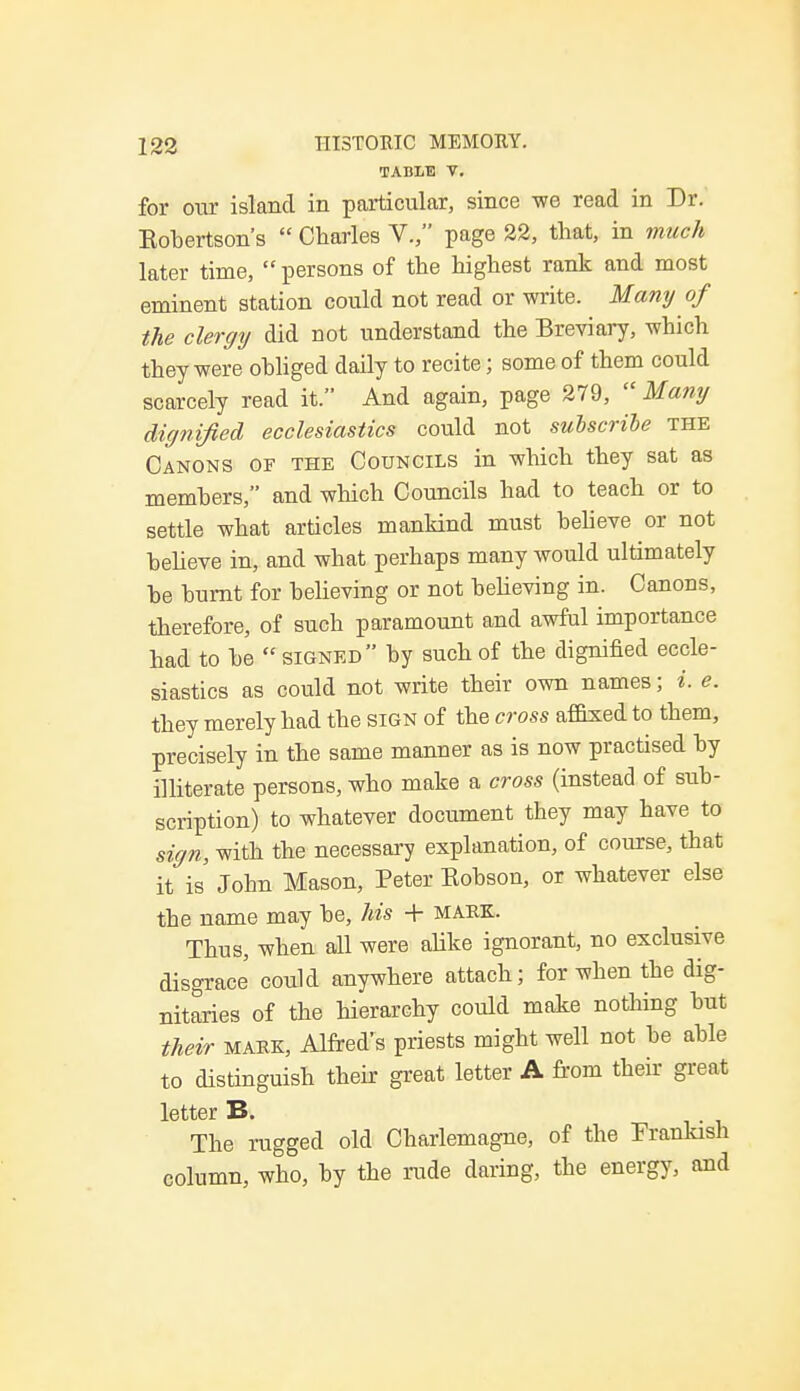 TABLE V. for our island in particular, since we read in Dr. Kobertson's  Charles V., page 22, that, in much later time,  persons of the highest rank and most eminent station could not read or write. Many of the clergy did not understand the Breviary, which they were obliged daily to recite; some of them could scarcely read it. And again, page 279,  Many dignified ecclesiastics could not subscribe the Canons of the Councils in which they sat as members, and which Councils had to teach or to settle what articles mankind must believe or not believe in, and what perhaps many would ultimately be burnt for believing or not believing in. Canons, therefore, of such paramount and awful importance had to be  signed by such of the dignified eccle- siastics as could not write their own names; i. e. they merely had the sign of the cross affixed to them, precisely in the same manner as is now practised by illiterate persons, who make a cross (instead of sub- scription) to whatever document they may have to sign, with the necessary explanation, of course, that it is John Mason, Peter Eobson, or whatever else the name may be, Ms + mark. Thus, when all were alike ignorant, no exclusive disgrace could anywhere attach; for when the dig- nitaries of the hierarchy could make nothing but their mark, Alfred's priests might well not be able to distinguish their great letter A from their great letter B. The rugged old Charlemagne, of the Frankish column, who, by the rude daring, the energy, and