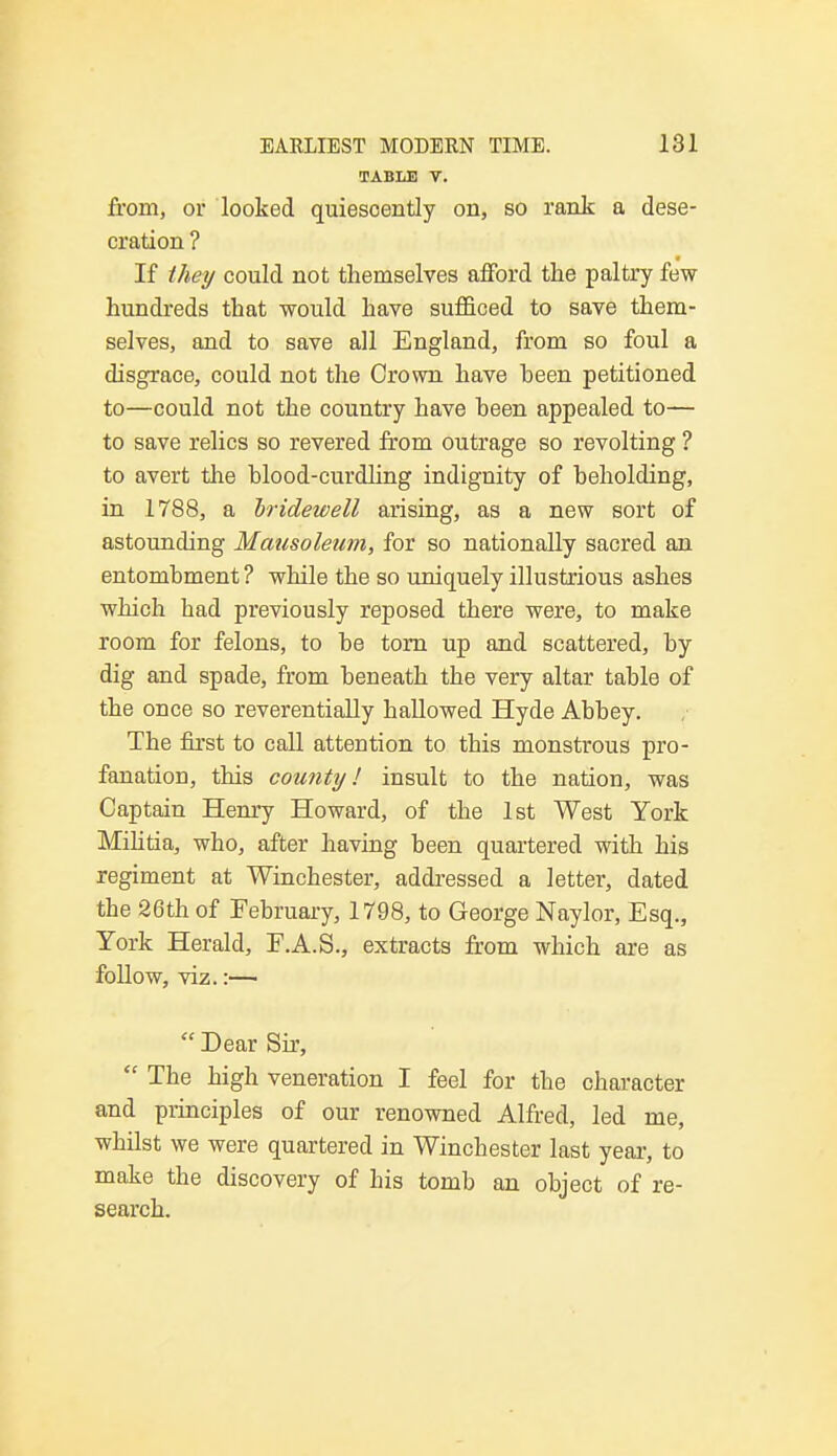 TABLE V. from, or looked quiescently on, so rank a dese- cration ? If they could not themselves afford the paltry few hundreds that would have sufficed to save them- selves, and to save all England, from so foul a disgrace, could not the Crown have heen petitioned to—could not the country have heen appealed to— to save relics so revered from outrage so revolting ? to avert the hlood-curdling indignity of beholding, in 1788, a bridewell arising, as a new sort of astounding Mausoleum, for so nationally sacred an entombment ? while the so uniquely illustrious ashes which had previously reposed there were, to make room for felons, to be torn up and scattered, by dig and spade, from beneath the very altar table of the once so reverentially hallowed Hyde Abbey. The first to call attention to this monstrous pro- fanation, this county! insult to the nation, was Captain Henry Howard, of the 1st West York Militia, who, after having been quartered with his regiment at Winchester, addressed a letter, dated the 26th of February, 1798, to George Naylor, Esq., York Herald, F.A.S., extracts from which are as follow, viz.:—  Dear Sir,  The high veneration I feel for the character and principles of our renowned Alfred, led me, whilst we were quartered in Winchester last year-, to make the discovery of his tomb an object of re- search.