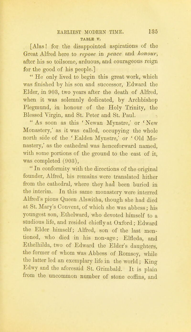 TABLE V. [Alas! for the disappointed aspirations of the Great Alfred here to repose in peace and honour, after his so toilsome, arduous, and courageous reign for the good of his people.]  He only lived to hegin this great work, which was finished hy his son and successor, Edward the Elder, in 903, two years after the death of Alfred, when it was solemnly dedicated, by Archbishop Plegmund, in honour of the Holy Trinity, the Blessed Virgin, and St. Peter and St. Paul.  As soon as this ' Newan Mynstre,' or ' New Monastery,' as it was called, occupying the whole north side of the ' Ealclen Mynstre,' or ' Old Mo- nastery,' as the cathedral was henceforward named, with some portions of the ground to the east of it, was completed (903),  In conformity with the directions of the original founder, Alfred, his remains were translated hither from the cathedral, where they had been buried in the interim. In this same monastery were interred Alfred's pious Queen Alswitba, though she had died at St. Mary's Convent, of which she was abbess; his youngest son, Ethelward, who devoted himself to a studious life, and resided chiefly at Oxford; Edward the Elder himself; Alfred, son of the last men- tioned, who died in his non-age; Elfleda, and Ethelhilda, two of Edward the Elder's daughters, the former of whom was Abbess of Kornsey, while the latter led an exemplary life in the world; King Edwy and the aforesaid St. Grimbald. It is plain from the uncommon number of stone coffins, and