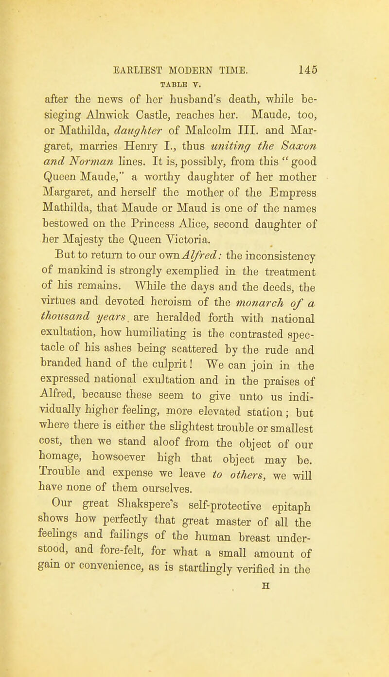 TABLE V. after the news of her husband's death, while he- sieging Alnwick Castle, reaches her. Maude, too, or Mathilda, daughter of Malcolm III. and Mar- garet, marries Henry I., thus uniting the Saxon and Norman lines. It is, possihly, from this  good Queen Maude, a worthy daughter of her mother Margaret, and herself the mother of the Empress Mathilda, that Maude or Maud is one of the names bestowed on the Princess Alice, second daughter of her Majesty the Queen Victoria. But to return to our own Alfred: the inconsistency of mankind is strongly exemplied in the treatment of his remains. While the days and the deeds, the virtues and devoted heroism of the monarch of a thousand years. are heralded forth with national exultation, how humiliating is the contrasted spec- tacle of his ashes heing scattered hy the rude and branded hand of the culprit! We can join in the expressed national exultation and in the praises of Alfred, because these seem to give unto us indi- vidually higher feeling, more elevated station; but where there is either the slightest trouble or smallest cost, then we stand aloof from the object of our homage, howsoever high that object may be. Trouble and expense we leave to others, we will have none of them ourselves. Our great Shakspere's self-protective epitaph shows how perfectly that great master of all the feelings and failings of the human breast under- stood, and fore-felt, for what a small amount of gain or convenience, as is startlingly verified in the H