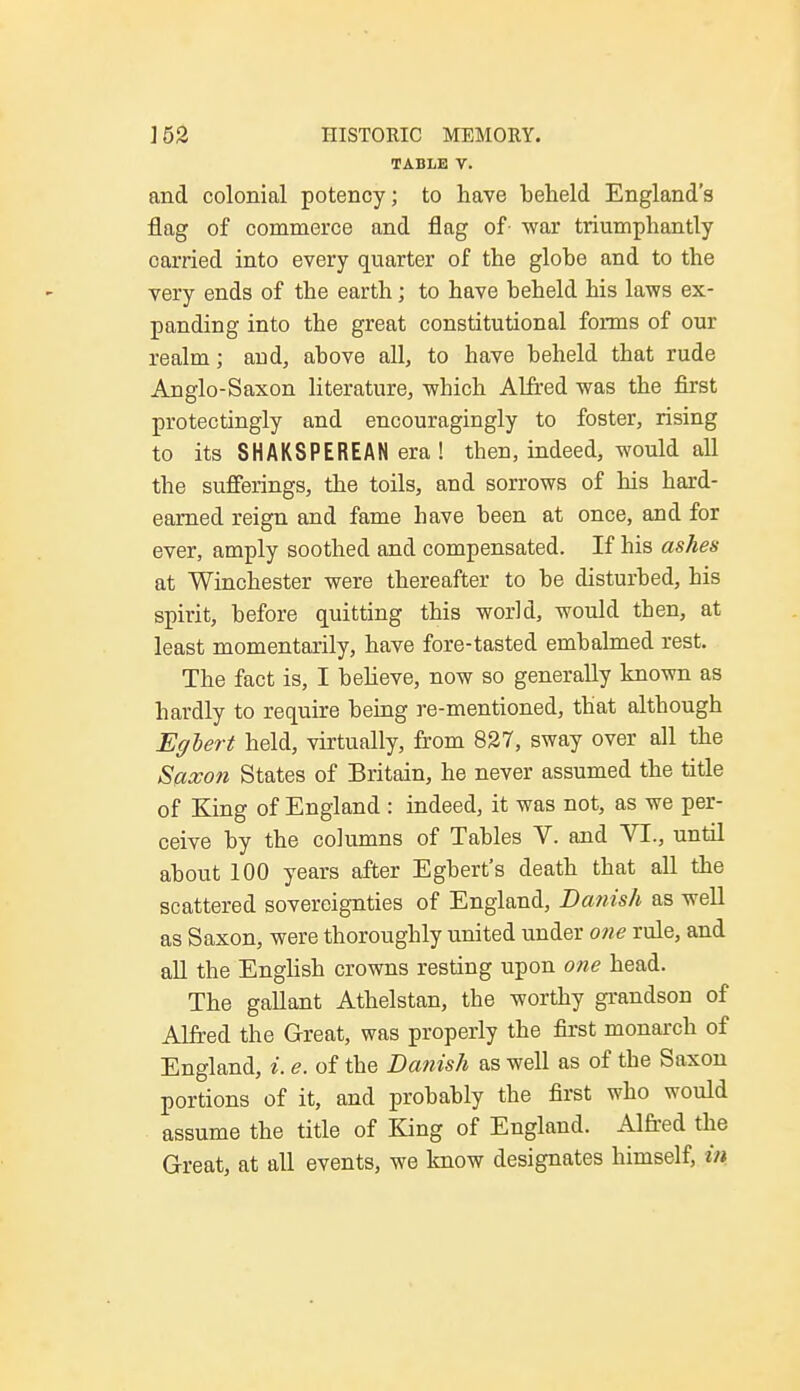 TABLE V. and colonial potency; to have beheld England's flag of commerce and flag of- war triumphantly carried into every quarter of the globe and to the very ends of the earth; to have beheld his laws ex- panding into the great constitutional forms of our realm; and, above all, to have beheld that rude Anglo-Saxon literature, which Alfred was the first protectingly and encouragingly to foster, rising to its SHAKSPEREAN era ! then, indeed, would all the sufferings, the toils, and sorrows of his hard- earned reign and fame have been at once, and for ever, amply soothed and compensated. If his ashes at Winchester were thereafter to be disturbed, his spirit, before quitting this world, would then, at least momentarily, have fore-tasted embalmed rest. The fact is, I believe, now so generally known as hardly to require being re-mentioned, that although Eglert held, virtually, from 827, sway over all the Saxon States of Britain, he never assumed the title of King of England : indeed, it was not, as we per- ceive by the columns of Tables V. and VI., until about 100 years after Egbert's death that all the scattered sovereignties of England, Danish as well as Saxon, were thoroughly united under one rule, and all the English crowns resting upon one head. The gallant Athelstan, the worthy grandson of Alfred the Great, was properly the first monarch of England, i. e. of the Danish as well as of the Saxon portions of it, and probably the first who would assume the title of King of England. Alfred the Great, at all events, we know designates himself, in