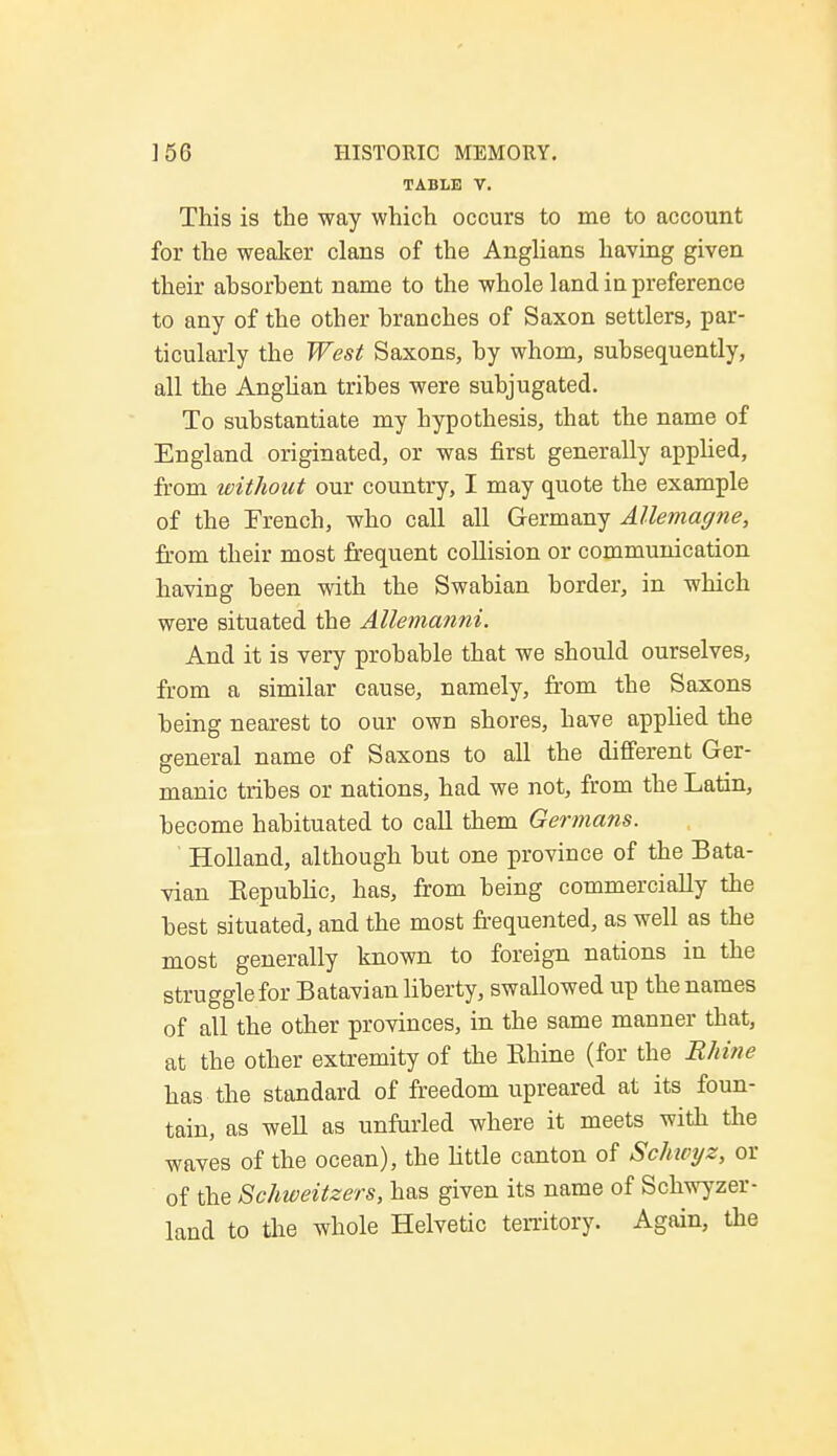 TABLE V. This is the way which occurs to me to account for the weaker clans of the Anglians having given their absorbent name to the whole land in preference to any of the other branches of Saxon settlers, par- ticularly the West Saxons, by whom, subsequently, all the Anglian tribes were subjugated. To substantiate my hypothesis, that the name of England originated, or was first generally applied, from without our country, I may quote the example of the Trench, who call all Germany Allemagne, from their most frequent collision or communication having been with the Swabian border, in which were situated the Allemanni. And it is very probable that we should ourselves, from a similar cause, namely, from the Saxons being nearest to our own shores, have applied the general name of Saxons to all the different Ger- manic tribes or nations, had we not, from the Latin, become habituated to call them Germans. Holland, although but one province of the Bata- vian Republic, has, from being commercially the best situated, and the most frequented, as well as the most generally known to foreign nations in the struggle for Batavian liberty, swallowed up the names of all the other provinces, in the same manner that, at the other extremity of the Rhine (for the Rhine has the standard of freedom upreared at its foun- tain, as well as unfurled where it meets with the waves of the ocean), the little canton of Schivyz, or of the Schweitzers, has given its name of Schwyzer- land to the whole Helvetic territory. Again, the