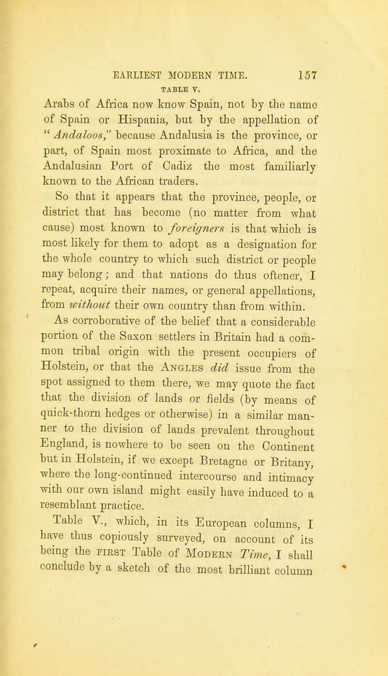 TABLE V. Arabs of Africa now know Spain, not by tbe name of Spain or Hispania, but by tbe appellation of  Andaloos because Andalusia is tbe province, or part, of Spain most proximate to Africa, and tbe Andalusian Port of Cadiz tbe most familiarly known to the African traders. So tbat it appears tbat the province, people, or district that has become (no matter from what cause) most known to foreigners is that which is most likely for them to adopt as a designation for the whole country to which such district or people may belong; and that nations do thus oftener, I repeat, acquire their names, or general appellations, from without their own country than from within. As corroborative of the belief that a considerable portion of the Saxon settlers in Britain had a com- mon tribal origin with the present occupiers of Holstein, or that the Angles did issue from the spot assigned to them there, we may quote the fact that the division of lands or fields (by means of quick-thorn hedges or otherwise) in a similar man- ner to the division of lands prevalent throughout England, is nowhere to be seen on tbe Continent but in Holstein, if we except Bretagne or Britany, where the long-continued intercourse and intimacy with our own island might easily have induced to a resemblant practice. Table V., which, in its European columns, I have thus copiously surveyed, on account of its being the first Table of Modern Time, I shall conclude by a sketch of the most brilliant column