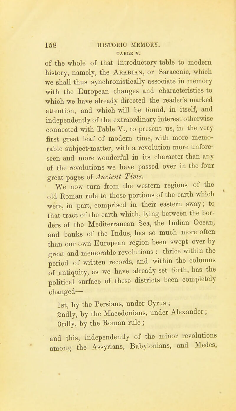 TABLE V. of the whole of that introductory table to modern history, namely, the Arabian, or Saracenic, which we shall thus synchronistically associate in memory with the European changes and characteristics to which we have already directed the reader's marked attention, and which will be found, in itself, and independently of the extraordinary interest otherwise connected with Table V., to present us, in the very first great leaf of modern time, with more memo- rable subject-matter, with a revolution more unfore- seen and more wonderful in its character than any of the revolutions we have passed over in the four great pages of Ancient Time. We now turn from the western regions of the old Koman rule to those portions of the earth which were, in part, comprised in their eastern sway; to that tract of the earth which, lying between the bor- ders of the Mediterranean Sea, the Indian Ocean, and banks of the Indus, has so much more often than our own European region been swept over by great and memorable revolutions : thrice within the period of written records, and within the columns of antiquity, as we have already set forth, has the political surface of these districts been completely changed— 1st, by the Persians, under Cyrus ; 2ndly, by the Macedonians, under Alexander; 3rdly, by the Koman rule ; and this, independently of the minor revolutions among the Assyrians, Babylonians, and Medes,