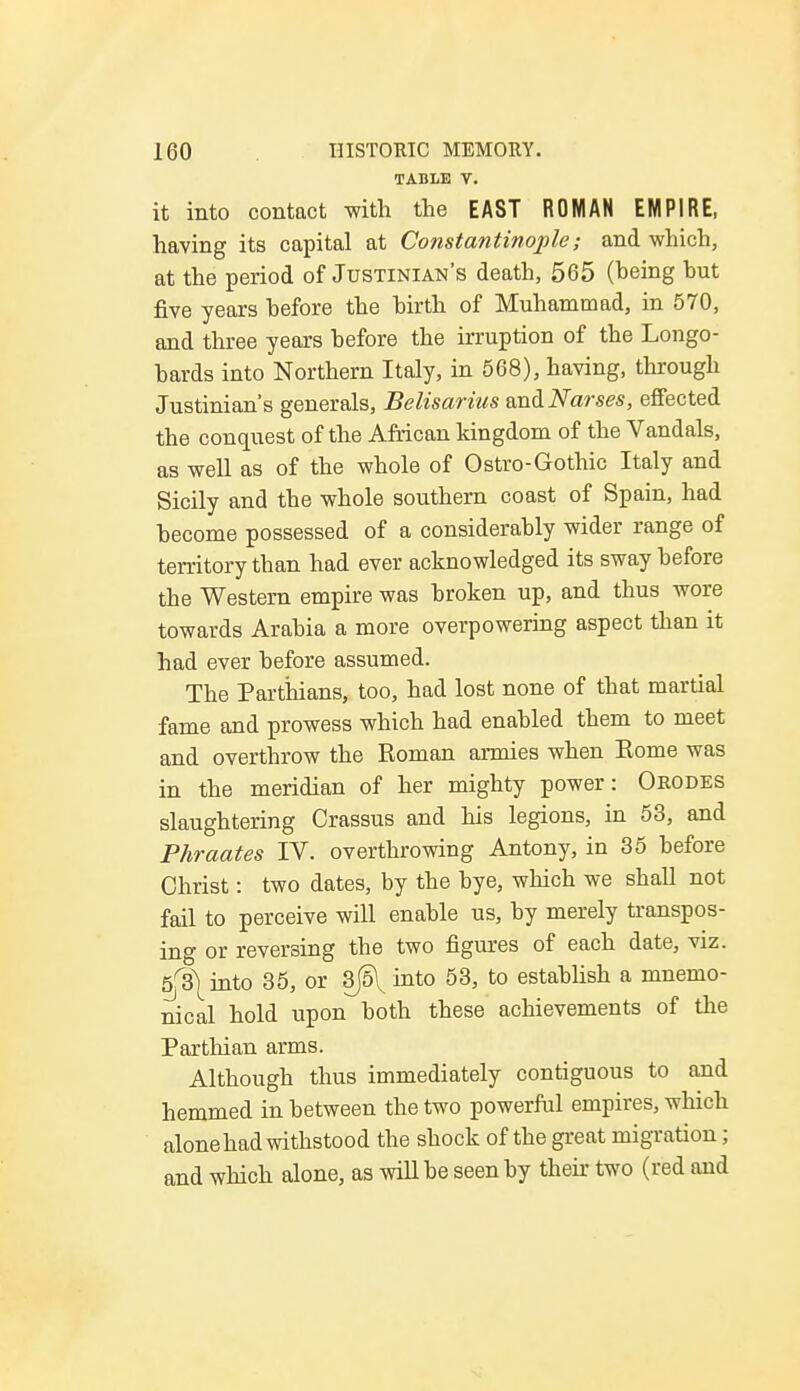 TABLE V. it into contact with the EAST ROMAN EMPIRE, having its capital at Constantinople; and which, at the period of Justinian's death, 565 (heing but five years before the birth of Muhammad, in 570, and three years before the irruption of the Longo- bards into Northern Italy, in 568), having, through Justinian's generals, Belisarius and Narses, effected the conquest of the African kingdom of the Vandals, as well as of the whole of Ostro-Gothic Italy and Sicily and the whole southern coast of Spain, had become possessed of a considerably wider range of territory than had ever acknowledged its sway before the Western empire was broken up, and thus wore towards Arabia a more overpowering aspect than it had ever before assumed. The Parthians, too, had lost none of that martial fame and prowess which had enabled them to meet and overthrow the Roman armies when Eome was in the meridian of her mighty power: Orodes slaughtering Crassus and his legions, in 53, and Phraates IV. overthrowing Antony, in 35 before Christ: two dates, by the bye, which we shall not fail to perceive will enable us, by merely transpos- ing or reversing the two figures of each date, viz. 5^ into 35, or 3jo\ into 53, to establish a mnemo- nical hold upon both these achievements of the Parthian arms. Although thus immediately contiguous to and hemmed in between the two powerful empires, which alone had withstood the shock of the great migration; and which alone, as will be seen by their two (red and