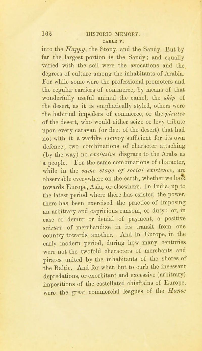TABLE V. into the Happy, the Stony, and the Sandy. But by far the largest portion is the Sandy; and equally varied with the soil were the avocations and the degrees of culture among the inhabitants of Arabia. For while some were the professional promoters and the regular carriers of commerce, by means of that wonderfully useful animal the camel, the ship of the desert, as it is emphatically styled, others were the habitual impeders of commerce, or the pirates of the desert, who would either seize or levy tribute upon every caravan (or fleet of the desert) that had not with it a warlike convoy sufficient for its own defence; two combinations of character attaching (by the way) no exclusive disgrace to the Arabs as a people. For the same combinations of character, while in the same stage of social existence, are observable everywhere on the earth, whether we look towards Europe, Asia, or elsewhere. In India, up to the latest period where there has existed the power, there has been exercised the practice of imposing an arbitrary and capricious ransom, or duty; or, in case of demur or denial of payment, a positive seizure of merchandize in its transit from one country towards another. And in Europe, in the early modern period, during how many centuries were not the twofold characters of merchants and pirates united by the inhabitants of the shores of the Baltic. And for what, but to curb the incessant depredations, or exorbitant and excessive (arbitrary) impositions of the castellated chieftains of Europe, were the great commercial leagues of the Hanse