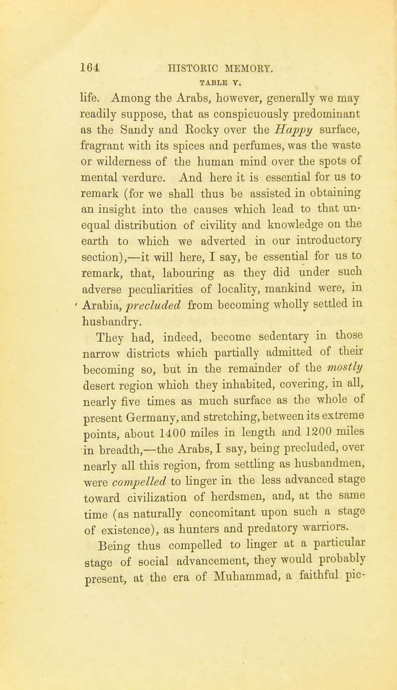 TABLE V. life. Among the Arabs, however, generally we may readily suppose, that as conspicuously predominant as the Sandy and Rocky over the Happy surface, fragrant with its spices and perfumes, was the waste or wilderness of the human mind over the spots of mental verdure. And here it is essential for us to remark (for we shall thus be assisted in obtaining an insight into the causes which lead to that un- equal distribution of civility and knowledge on the earth to which we adverted in our introductory section),—it will here, I say, be essential for us to remark, that, labouring as they did under such adverse peculiarities of locality, mankind were, in ' Arabia, precluded from becoming wholly settled in husbandry. They had, indeed, become sedentary in those narrow districts which partially admitted of their becoming so, but in the remainder of the mostly desert region which they inhabited, covering, in all, nearly five times as much surface as tbe whole of present Germany, and stretching, between its extreme points, about 1400 miles in length and 1200 miles in breadth,—the Arabs, I say, being precluded, over nearly all this region, from settling as husbandmen, were compelled to linger in the less advanced stage toward civilization of herdsmen, and, at the same time (as naturally concomitant upon such a stage of existence), as hunters and predatory warriors. Being thus compelled to linger at a particular stage of social advancement, they would probably present, at the era of Muhammad, a faithful pic-