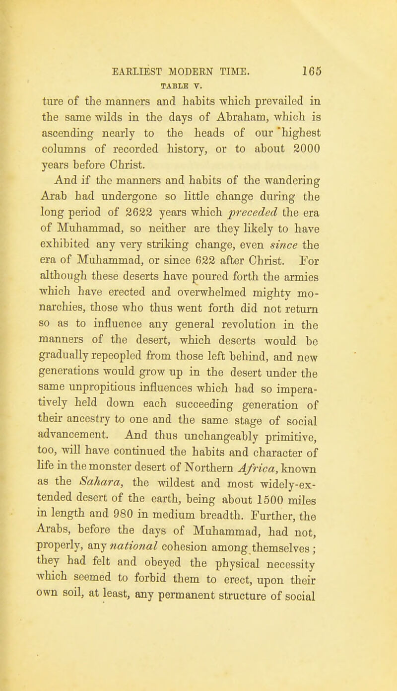 TABLE V. ture of the manners and habits which prevailed in the same wilds in the days of Abraham, which is ascending nearly to the heads of our 'highest columns of recorded history, or to about 2000 years before Christ. And if the manners and habits of the wandering Arab had undergone so little change during the long period of 2622 years which preceded the era of Muhammad, so neither are they likely to have exhibited any very striking change, even since the era of Muhammad, or since 622 after Christ. For although these deserts have poured forth the armies which have erected and overwhelmed mighty mo- narchies, those who thus went forth did not return so as to influence any general revolution in the manners of the desert, which deserts would be gradually repeopled from those left behind, and new generations would grow up in the desert under the same unpropitious influences which had so impera- tively held down each succeeding generation of their ancestry to one and the same stage of social advancement. And thus unchangeably primitive, too, will have continued the habits and character of life in the monster desert of Northern Africa, known as the Sahara, the wildest and most widely-ex- tended desert of the earth, being about 1500 miles in length and 980 in medium breadth. Further, the Arabs, before the days of Muhammad, had not, properly, any national cohesion among themselves; they had felt and obeyed the physical necessity which seemed to forbid them to erect, upon their own soil, at least, any permanent structure of social