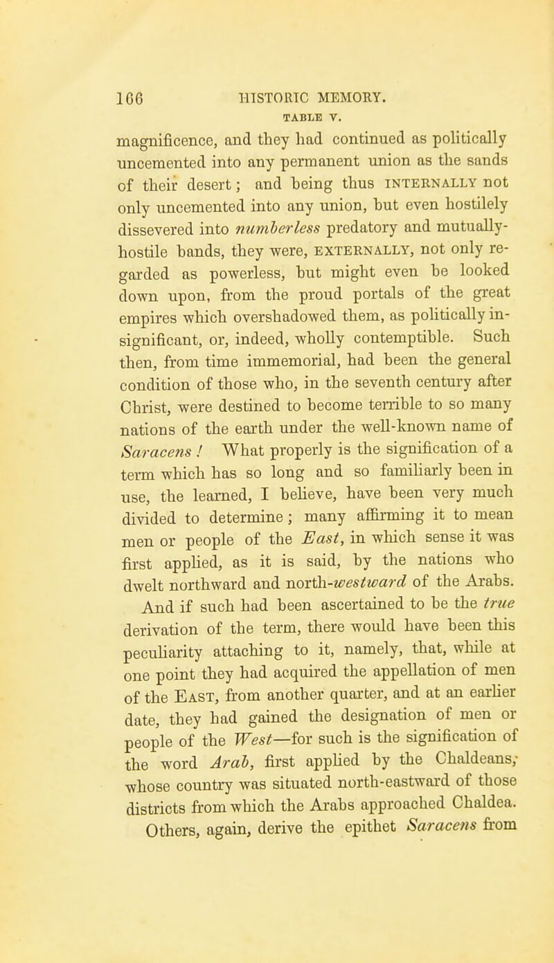 TABLE V. magnificence, and they had continued as politically uncemented into any permanent union as the sands of their desert; and being thus internally not only uncemented into any union, hut even hostilely dissevered into numberless predatory and mutually- hostile hands, they were, externally, not only re- garded as powerless, hut might even he looked down upon, from the proud portals of the great empires which overshadowed them, as politically in- significant, or, indeed, wholly contemptible. Such then, from time immemorial, had been the general condition of those who, in the seventh century after Christ, were destined to become terrible to so many nations of the earth under the well-known name of Saracens ! What properly is the signification of a term which has so long and so familiarly been in use, the learned, I believe, have been very much divided to determine; many affirming it to mean men or people of the East, in which sense it was first applied, as it is said, by the nations who dwelt northward and north-westward of the Arabs. And if such had been ascertained to be the true derivation of the term, there would have been this peculiarity attaching to it, namely, that, while at one point they had acquired the appellation of men of the East, from another quarter, and at an earlier date, they had gained the designation of men or people of the West—for such is the signification of the word Arab, first applied by the Chaldeans; •whose country was situated north-eastward of those districts from which the Arabs approached Chaldea. Others, again, derive the epithet Saracens from