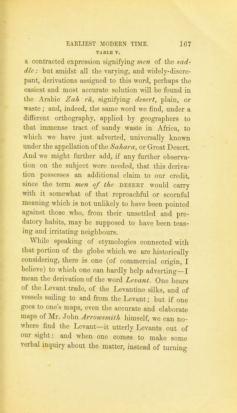 TABLE V. a contracted expression signifying men of the sad- dle : but amidst all the varying, and widely-discre- pant, derivations assigned to this word, perhaps the easiest and most accurate solution will be found in the Arabic Zah rd, signifying desert, plain, or waste; and, indeed, the same word we find, under a different orthography, applied by geographers to that immense tract of sandy waste in Africa, to which we have just adverted, universally known under the appellation of the Sahara, or Great Desert. And we might further add, if any further observa- tion on the subject were needed, that this deriva- tion possesses an additional claim to our credit, since the term men of the desert would carry with it somewhat of that reproachful or scornful meaning which is not unlikely to have been pointed against those who, from their unsettled and pre- datory habits, may be supposed to have been teas- ing and irritating neighbours. While speaking of etymologies connected with that portion of the globe which we are historically considering, there is one (of commercial origin, I believe) to which one can hardly help adverting—I mean the derivation of the word Levant. One hears of the Levant trade, of the Levantine silks, and of vessels sailing to and from the Levant; but if one goes to one's maps, even the accurate and elaborate maps of Mr. John Arrowsmith himself, we can no- where find the Levant—it utterly Levants out of our sight: and when one comes to make some verbal inquiry about the matter, instead of turning
