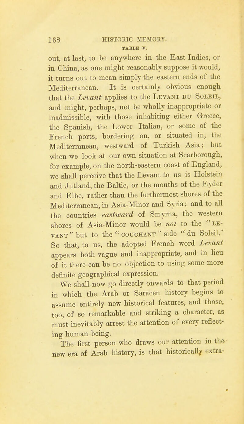 TABLE V. out, at last, to be anywhere in the East Indies, or in China, as one might reasonably suppose it would, it turns out to mean simply the eastern ends of the Mediterranean. It is certainly obvious enough that the Levant applies to the Levant du Soleil, and might, perhaps, not be wholly inappropriate or inadmissible, with those inhabiting either Greece, the Spanish, the Lower Italian, or some of the French ports, bordering on, or situated in, the Mediterranean, westward of Turkish Asia; but when we look at our own situation at Scarborough, for example, on the north-eastern coast of England, we shall perceive that the Levant to us is Holstein and Jutland, the Baltic, or the mouths of the Eyder and Elbe, rather than the furthermost shores of the Mediterranean, in Asia-Minor and Syria; and to all the countries eastward of Smyrna, the western shores of Asia-Minor would be not to the le- vant  but to the  couchant  side  du Soleil. So that, to us, the adopted French word Levant appears both vague and inappropriate, and in lieu of it there can be no objection to using some more definite geographical expression. We shall now go directly onwards to that period in which the Arab or Saracen history begins to assume entirely new historical features, and those, too, of so remarkable and striking a character, as must inevitably arrest the attention of every reflect- ing human being. The first person who draws our attention in the new era of Arab history, is that historically extra-