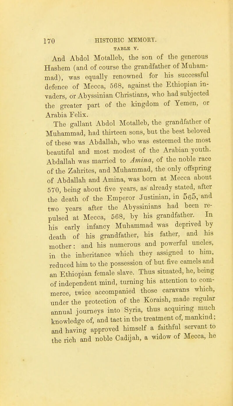 TABLE V. And Abdol Motalleb, the son of the generous Hashem (and of course the grandfather of Muham- mad), was equally renowned for his successful defence of Mecca, 568, against the Ethiopian in- vaders, or Abyssinian Christians, who had subjected the greater part of the kingdom of Yemen, or Arabia Felix. The gallant Abdol Motalleb, the grandfather of Muhammad, had thirteen sons, but the best beloved of these was Abdallah, who was esteemed the most beautiful and most modest of the Arabian youth. Abdallah was married to Amina, of the noble race of the Zahrites, and Muhammad, the only offspring of Abdallah and Amina, was born at Mecca about 570, being about five years, as already stated, after the death of the Emperor Justinian, in 565, and two years after the Abyssinians had been re- pulsed at Mecca, 568, by his grandfather. In his early infancy Muhammad was deprived by death of his grandfather, his father, and his mother: and his numerous and powerful uncles, in the inheritance which they assigned to him, reduced him to the possession of but five camels and an Ethiopian female slave. Thus situated, he, being of independent mind, turning his attention to com- merce, twice accompanied those caravans which, under'the protection of the Koraish, made regular annual journeys into Syria, thus acquiring much knowledge of, and tact in the treatment of, mankind; and having approved himself a faithful servant to the rich and noble Cadijah, a widow of Mecca, he