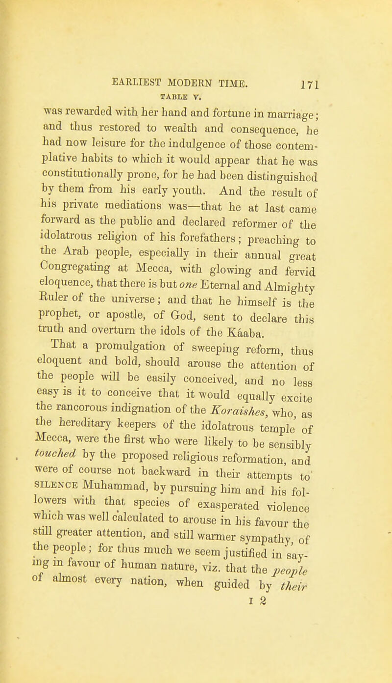 TABLE T. was rewarded with her hand and fortune in marriage; and thus restored to wealth and consequence, he had now leisure for the indulgence of those contem- plative hahits to which it would appear that he was constitutionally prone, for he had been distinguished by them from his early youth. And the result of his private mediations was—that he at last came forward as the public and declared reformer of the idolatrous religion of his forefathers; preaching to the Arab people, especially in their annual great Congregating at Mecca, with glowing and fervid eloquence, that there is but one Eternal and Almighty Ruler of the universe; and that he himself is the prophet, or apostle, of God, sent to declare this truth and overturn the idols of the Kaaba. That a promulgation of sweeping reform, thus eloquent and bold, should arouse the attention of the people will be easily conceived, and no less easy is it to conceive that it would equally excite the rancorous indignation of the Koraishes, who as the hereditary keepers of the idolatrous temple' of Mecca, were the first who were likely to be sensibly touched by the proposed religious reformation, and were of course not backward in their attempts to' silence Muhammad, by pursuing him and his fol- lowers with that species of exasperated violence which was well calculated to arouse in his favour the still greater attention, and still warmer sympathy of the people; for thus much we seem justified in say- ing in favour of human nature, viz. that the people of almost every nation, when guided by their