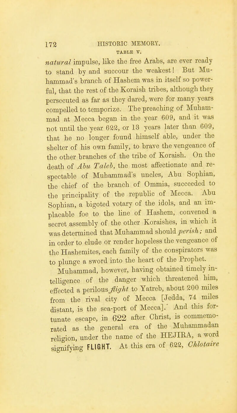 TABLE V. natural impulse, like the free Arabs, are ever ready to stand by and succour the weakest! But Mu- hammad's branch of Hashem was in itself so power- ful, that the rest of the Koraish tribes, although they persecuted as far as they dared, were for many years compelled to temporize. The preaching of Muham- mad at Mecca began in the year 609, and it was not until the year 622, or 13 years later than 609, that he no longer found himself able, under the shelter of his own family, to brave the vengeance of the other branches of the tribe of Koraish. On the death of Abu Talel, the most affectionate and re- spectable of Muhammad's uncles, Abu Sophian, the chief of the branch of Ommia, succeeded to the principality of the republic of Mecca. Abu Sophian, a bigoted votary of the idols, and an im- placable foe to the line of Hashem, convened a secret assembly of the other Koraishes, in which it was determined that Muhammad should perish; and in order to elude or render hopeless the vengeance of the Hashemites, each family of the conspirators was to plunge a sword into the heart of the Prophet. Muhammad, however, having obtained timely in- telligence of the danger which threatened him, effected a perilous»^ to Yatreb, about 200 miles from the rival city of Mecca [Jedda, 74 miles distant, is the sea-port of Mecca].' And this for- tunate escape, in 622 after Christ, is commemo- rated as the general era of the Muhammadan religion, under the name of the HEJIRA, a word signifying FLIGHT. At this era of 622, Chlotaire