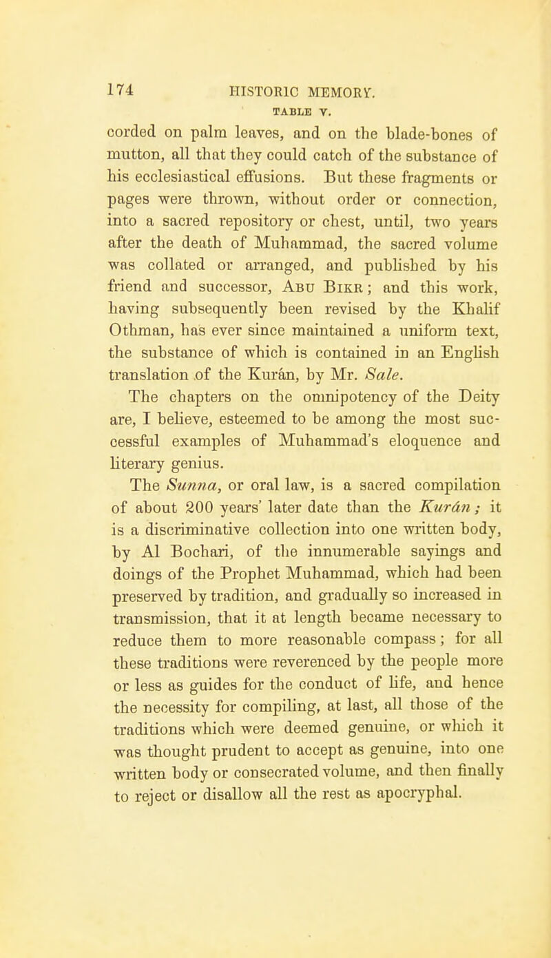 TABLE V. corded on palm leaves, and on the blade-bones of mutton, all that they could catch of the substance of his ecclesiastical effusions. But these fragments or pages were thrown, without order or connection, into a sacred repository or chest, until, two years after the death of Muhammad, the sacred volume was collated or arranged, and published by his friend and successor, Abu Bikr; and this work, having subsequently been revised by the Khalif Othman, has ever since maintained a uniform text, the substance of which is contained in an English translation .of the Kuran, by Mr. Sale. The chapters on the omnipotency of the Deity are, I believe, esteemed to be among the most suc- cessful examples of Muhammad's eloquence and literary genius. The Sunna, or oral law, is a sacred compilation of about 200 years' later date than the Kuran ; it is a discriminative collection into one written body, by Al Bochari, of the innumerable sayings and doings of the Prophet Muhammad, which had been preserved by tradition, and gradually so increased in transmission, that it at length became necessary to reduce them to more reasonable compass; for all these traditions were reverenced by the people more or less as guides for the conduct of life, and hence the necessity for compiling, at last, all those of the traditions which were deemed genuine, or winch it was thought prudent to accept as genuine, into one written body or consecrated volume, and then finally to reject or disallow all the rest as apocryphal.
