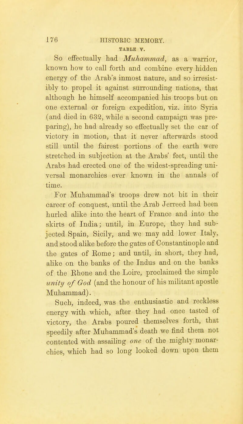 TABLE V. So effectually had Muhammad, as a warrior, known how to call forth and comhine every hidden energy of the Arab's inmost nature, and so irresist- ibly to propel it against surrounding nations, that although he himself accompanied his troops but on one external or foreign expedition, viz. into Syria (and died in 632, while a second campaign was pre- paring), he had already so effectually set the car of victory in motion, that it never afterwards stood still until the fairest portions of the earth were stretched in subjection at the Arabs' feet, until the Arabs had erected one of the widest-spreading uni- versal monarchies ever known in the annals of time. For Muhammad's troops drew not bit in their career of conquest, until the Arab Jerreed had been hurled alike into the heart of France and into the skirts of India; until, in Europe, they had sub- jected Spain, Sicily, and we may add lower Italy, and stood alike before the gates of Constantinople and the gates of Home; and until, in short, they had, alike on the banks of the Indus and on the banks of the Bhone and the Loire, proclaimed the simple unity of God (and the honour of his militant apostle Muhammad). Such, indeed, was the enthusiastic and reckless energy with which, after they had once tasted of victory, the Arabs poured themselves forth, that speedily after Muhammad's death we find them not contented with assailing one of the mighty monar- chies, which had so long looked down upon them