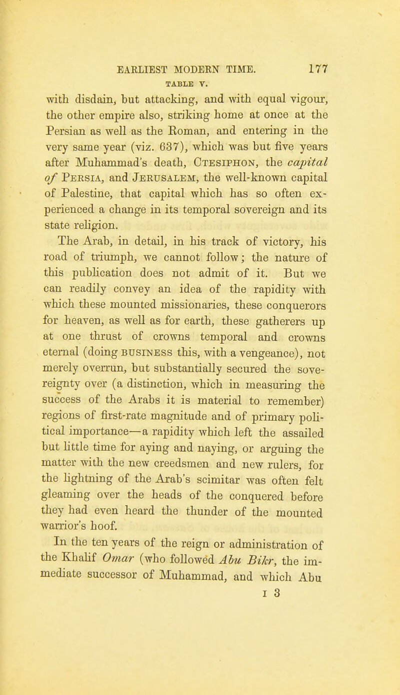 TABLE V. with disdain, but attacking, and with equal vigour, the other empire also, striking home at once at the Persian as well as the Eoman, and entering in the very same year (viz. 637), which was but five years after Muhammad's death, Otesiphon, the capital of Persia, and Jerusalem, the well-known capital of Palestine, that capital which has so often ex- perienced a change in its temporal sovereign and its state religion. The Arab, in detail, in his track of victory, his road of triumph, we cannot follow; the nature of this publication does not admit of it. But we can readily convey an idea of the rapidity with which these mounted missionaries, these conquerors for heaven, as well as for earth, these gatherers up at one thrust of crowns temporal and crowns eternal (doing business this, with a vengeance), not merely overrun, but substantially secured the sove- reignty over (a distinction, which in measuring the success of the Arabs it is material to remember) regions of first-rate magnitude and of primary poli- tical importance—a rapidity which left the assailed but little time for aying and naying, or arguing the matter with the new creedsmen and new rulers, for the lightning of the Arab's scimitar was often felt gleaming over the heads of the conquered before they had even heard the thunder of the mounted warrior's hoof. In the ten years of the reign or administration of the Khalif Omar (who followed Abu Bilcr, the im- mediate successor of Muhammad, and which Abu