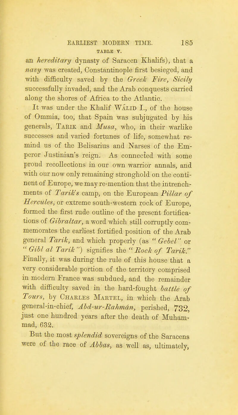 TABLE V. an hereditary dynasty of Saracen Khalifs), that a navy was created, Constantinople first besieged, and ■with difficulty saved by the Greek Fire, Sicily successfully invaded, and the Arab conquests carried along the shores of Africa to the Atlantic. It was under the Khalif Walid I., of the house of Ommia, too, that Spain was subjugated by his generals, Tarik and Musa, who, in their warlike successes and varied fortunes of life, somewhat re- mind us of the Belisarius and Narses of the Em- peror Justinian's reign. As connecied with some proud recollections in our own warrior annals, and with our now only remaining stronghold on the conti- nent of Europe, we may re-mention that the intrench- ments of Tarik's camp, on the European Pillar of Hercules, or extreme south-western rock of Europe, formed the first rude outline of the present fortifica- tions of Gibraltar, a word which still corruptly com- memorates the earliest fortified position of the Arab general Tarik, and which properly (as  Gebel or  Gill al Tarik ) signifies the  Rock of Tarik!' Finally, it was during the rule of this house that a very considerable portion of the territory comprised in modern France was subdued, and the remainder with difficulty saved in the hard-fought lattle of Tours, by Charles Martel, in which the Arab general-in-chief, Ald-ur-Rahmdn, perished, 732, just one hundred years after the death of Muham- mad, 632. But the most splendid sovereigns of the Saracens were of the race of Alias, as well as, ultimately,