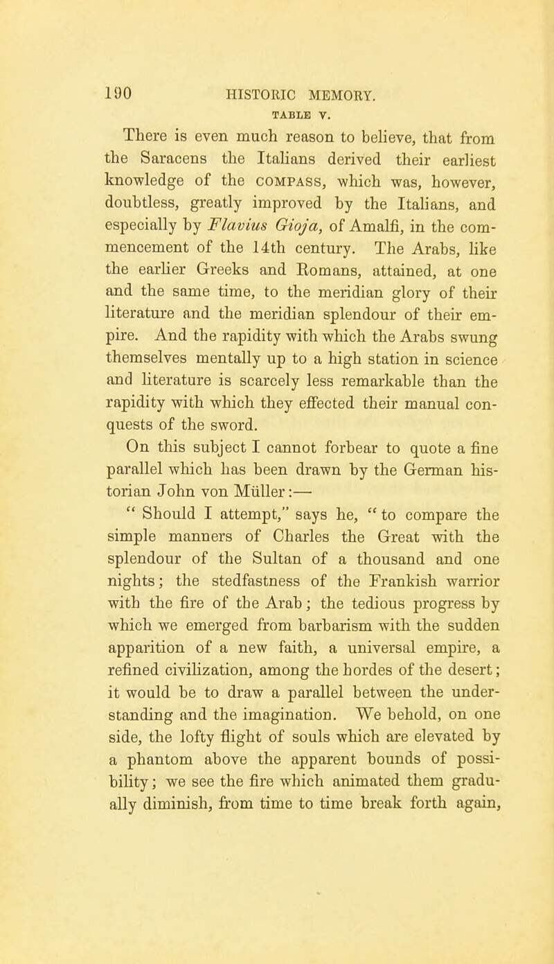 TABLE V. There is even much reason to believe, that from the Saracens the Italians derived their earliest knowledge of the compass, which was, however, doubtless, greatly improved by the Italians, and especially by Flavins Gioja, of Amain, in the com- mencement of the 14th century. The Arabs, like the earlier Greeks and Eomans, attained, at one and the same time, to the meridian glory of their literature and the meridian splendour of their em- pire. And tbe rapidity with which the Arabs swung themselves mentally up to a high station in science and literature is scarcely less remarkable than the rapidity with which they effected their manual con- quests of the sword. On this subject I cannot forbear to quote a fine parallel which has been drawn by the German his- torian John von Miiller:—  Should I attempt, says he,  to compare the simple manners of Charles the Great with the splendour of the Sultan of a thousand and one nights; the stedfastness of the Frankish warrior with the fire of the Arab; the tedious progress by which we emerged from barbarism with the sudden apparition of a new faith, a universal empire, a refined civilization, among the hordes of the desert; it would be to draw a parallel between the under- standing and the imagination. We behold, on one side, the lofty flight of souls which are elevated by a phantom above the apparent bounds of possi- bility ; we see the fire which animated them gradu- ally diminish, from time to time break forth again,