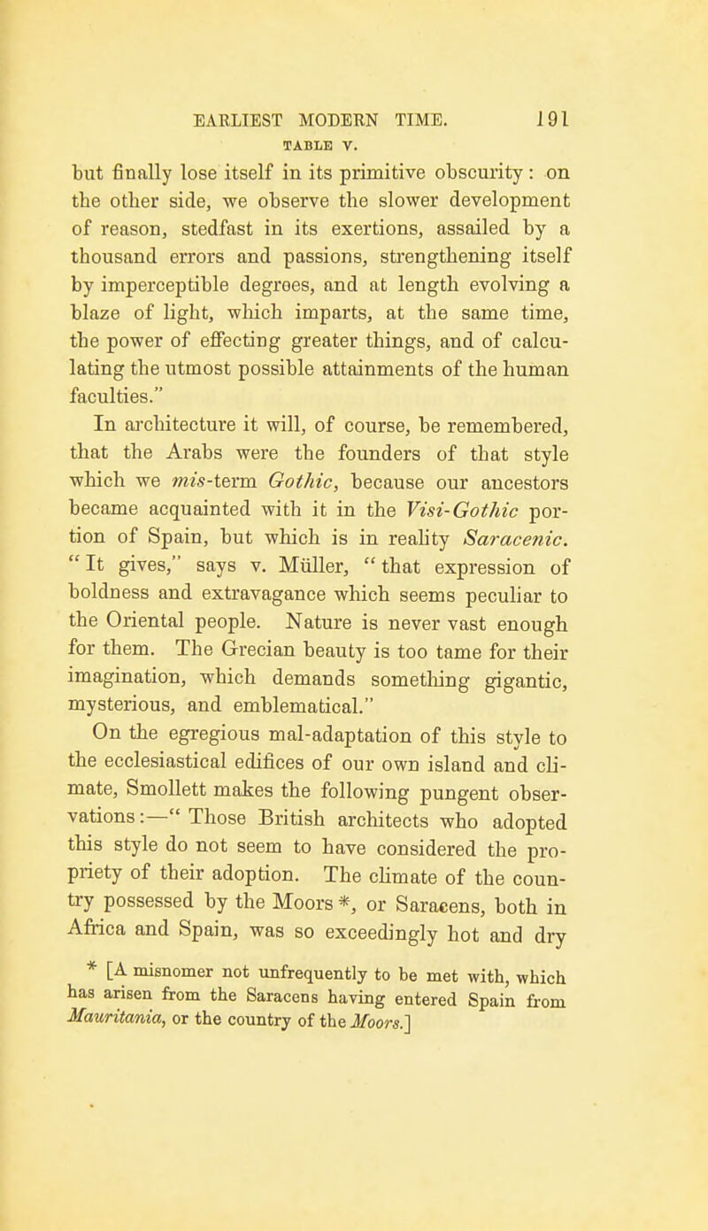 TABLE V. but finally lose itself in its primitive obscurity : on the other side, we observe the slower development of reason, stedfast in its exertions, assailed by a thousand errors and passions, strengthening itself by imperceptible degrees, and at length evolving a blaze of light, which imparts, at the same time, the power of effecting greater things, and of calcu- lating the utmost possible attainments of the human faculties. In architecture it will, of course, be remembered, that the Arabs were the founders of that style which we mis-term Gothic, because our ancestors became acquainted with it in the Visi-Gothic por- tion of Spain, but which is in reality Saracenic. It gives, says v. Muller, that expression of boldness and extravagance which seems peculiar to the Oriental people. Nature is never vast enough for them. The Grecian beauty is too tame for their imagination, which demands something gigantic, mysterious, and emblematical. On the egregious mal-adaptation of this style to the ecclesiastical edifices of our own island and cli- mate, Smollett makes the following pungent obser- vations :— Those British architects who adopted this style do not seem to have considered the pro- priety of their adoption. The climate of the coun- try possessed by the Moors * or Saracens, both in Africa and Spain, was so exceedingly hot and dry * [A misnomer not unfrequently to be met with, which has arisen from the Saracens having entered Spain from Mauritania, or the country of the Moors.]