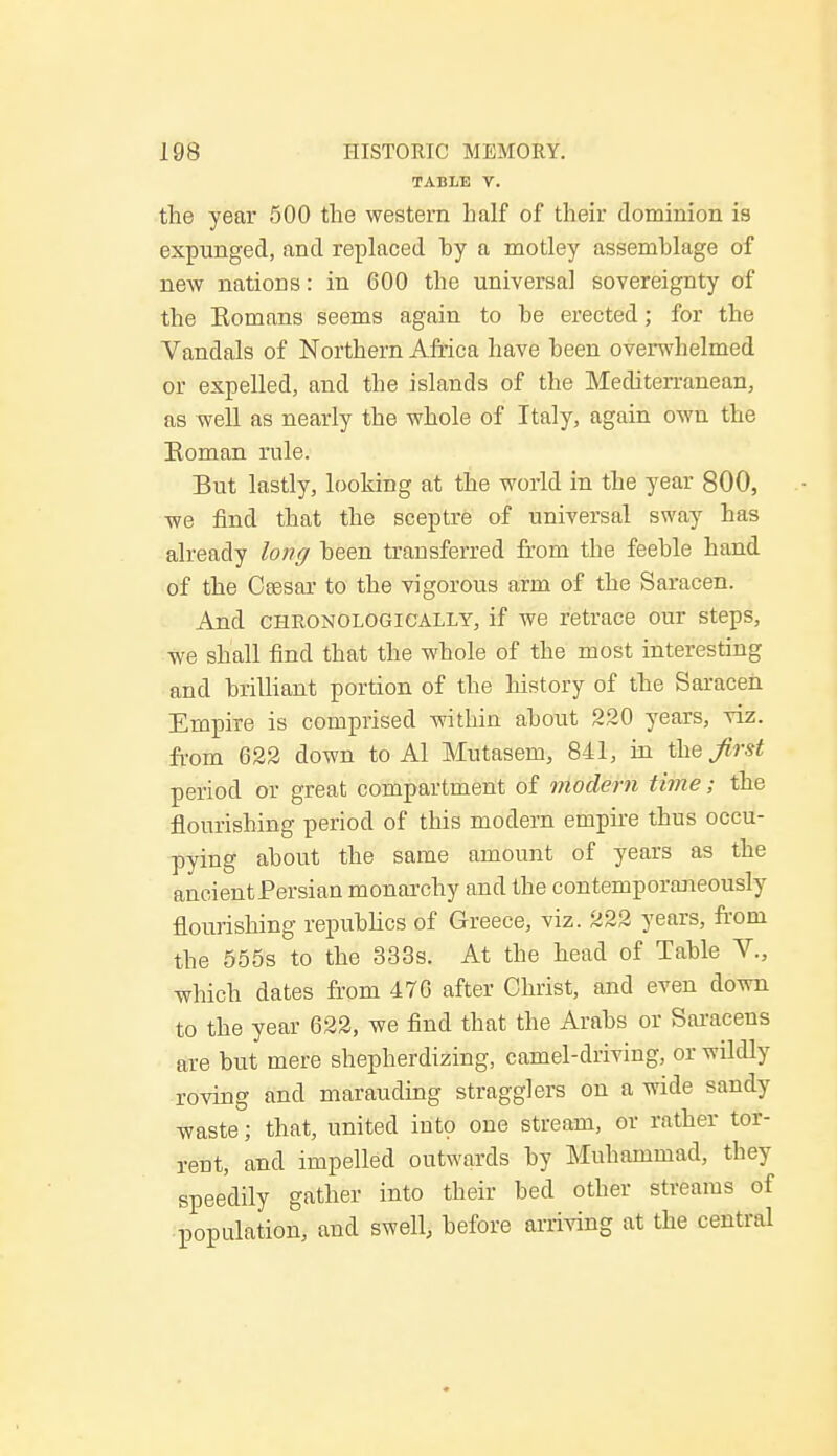 TABLE T. the year 500 the western half of their dominion is expunged, and replaced hy a motley assemblage of new nations: in 600 the universal sovereignty of the Eomans seems again to be erected; for the Vandals of Northern Africa have been overwhelmed or expelled, and the islands of the Mediterranean, as well as nearly the whole of Italy, again own the Eoman rule. But lastly, looking at the world in the year 800, we find that the sceptre of universal sway has already long been transferred from the feeble hand of the Ceesar to the vigorous arm of the Saracen. And chronologically, if we retrace our steps, we shall find that the whole of the most interesting and brilliant portion of the history of the Saracen Empire is comprised within about 220 years, viz. from 622 down to Al Mutasem, 841, in jirst period or great compartment of modem time; the flourishing period of this modem empire thus occu- pying about the same amount of years as the ancient Persian monarchy and the contemporaneously flourishing republics of Greece, viz. 222 years, from the 555s to the 333s. At the head of Table V., which dates from 476 after Christ, and even down to the year 622, we find that the Arabs or Saracens are but mere shepherdizing, camel-driving, or wildly roving and marauding stragglers on a wide sandy waste; that, united into one stream, or rather tor- rent, and impelled outwards by Muhammad, they speedily gather into their bed other streams of population, and swell, before arriving at the central
