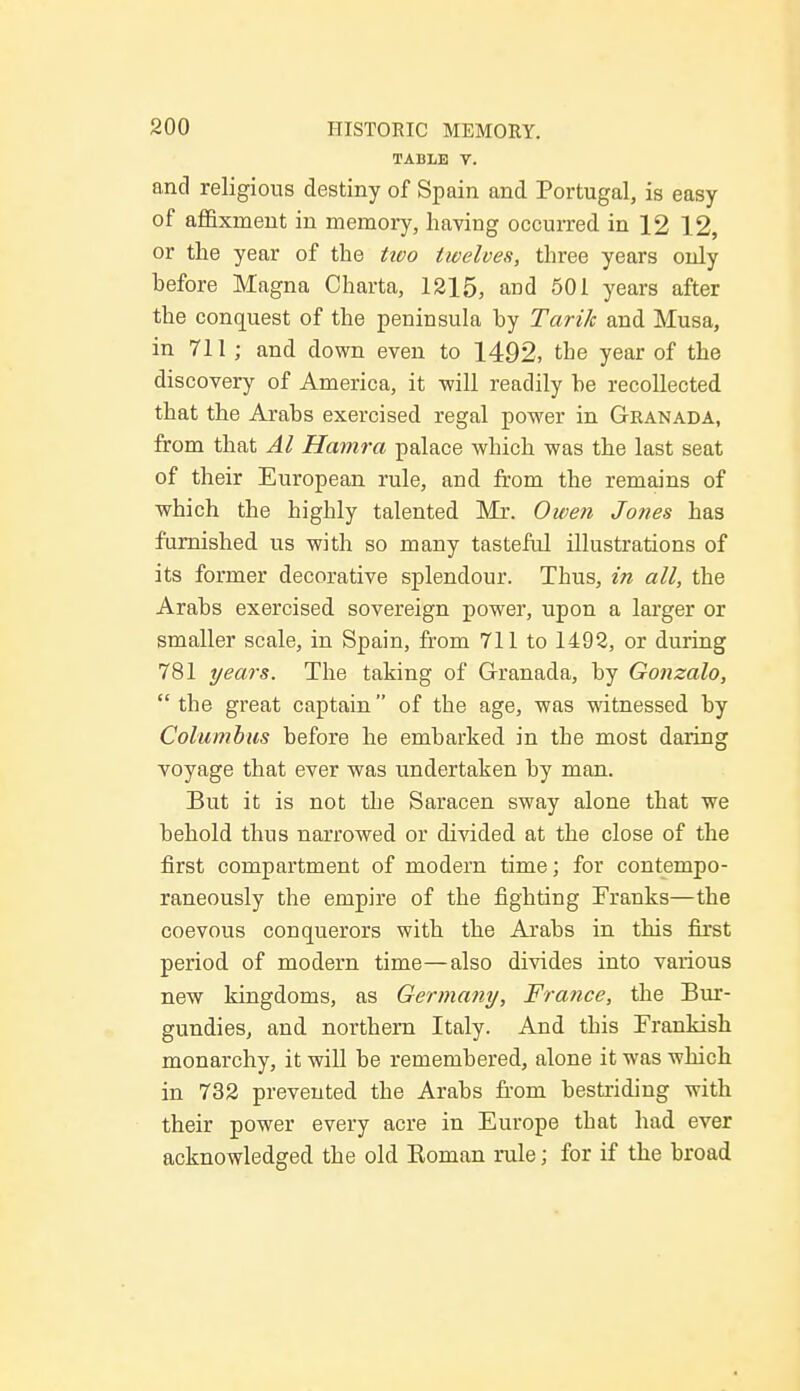 TABLE Y. and religious destiny of Spain and Portugal, is easy of affixruent in memory, having occurred in 12 12, or the year of the tioo twelves, three years only hefore Magna Charta, 1215, and 501 years after the conquest of the peninsula hy Tarik and Musa, in 711 ; and down even to 1492, the year of the discovery of America, it -will readily he recollected that the Arabs exercised regal power in Granada, from that Al Hamra palace which was the last seat of their European rule, and from the remains of which the highly talented Mr. Owen Jones has furnished us with so many tasteful illustrations of its former decorative splendour. Thus, in all, the Arabs exercised sovereign power, upon a larger or smaller scale, in Spain, from 711 to 1492, or during 781 years. The taking of Granada, by Gonzalo,  the great captain of the age, was witnessed by Columbus before he embarked in the most daring voyage that ever was undertaken by man. But it is not the Saracen sway alone that we behold thus narrowed or divided at the close of the first compartment of modern time; for contempo- raneously the empire of the fighting Franks—the coevous conquerors with the Arabs in this first period of modern time—also divides into various new kingdoms, as Germany, France, the Bur- gundies, and. northern Italy. And this Prankish monarchy, it will be remembered, alone it was which in 732 prevented the Arabs from bestriding with their power every acre in Europe that had ever acknowledged the old Koman rule; for if the broad