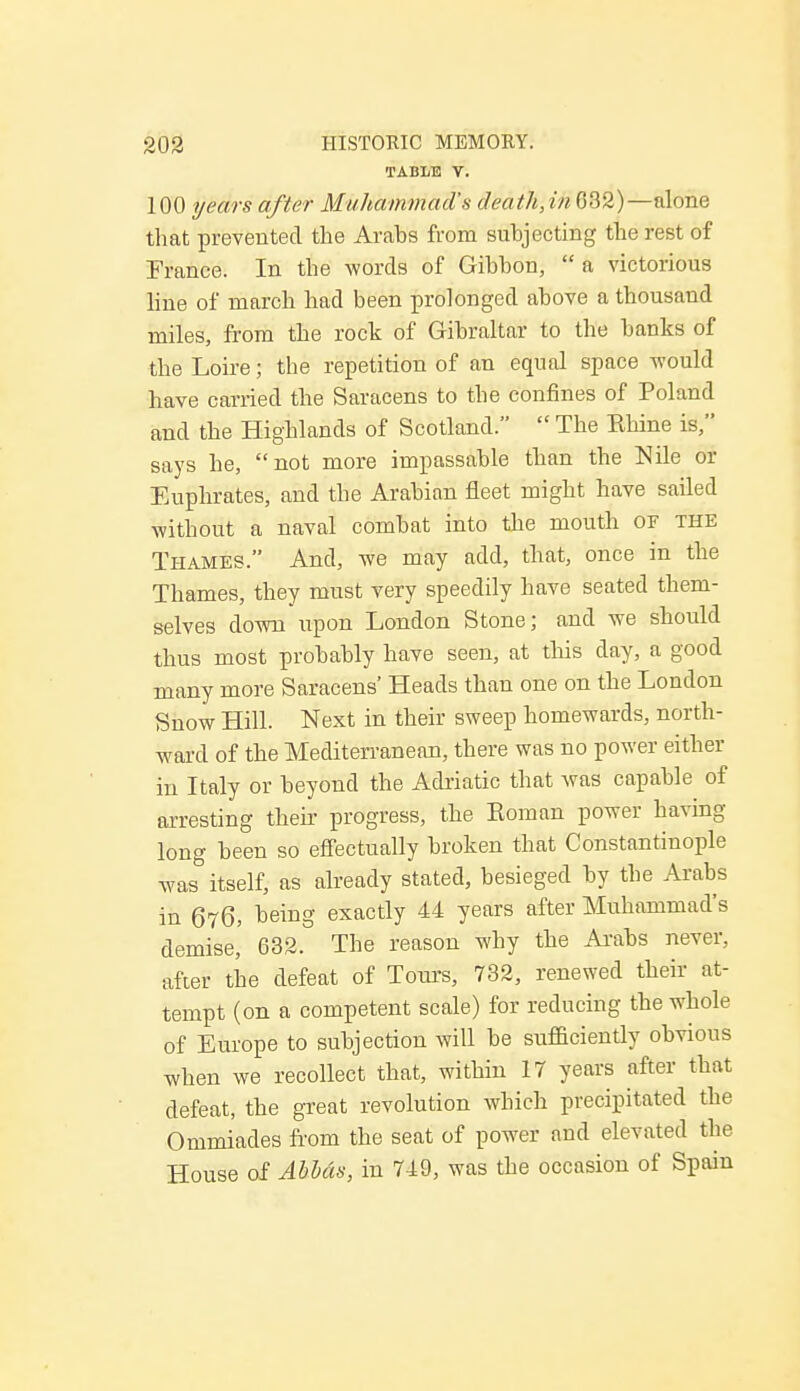 TABLE V. 100 years after Muhammad's death,in 632)—alone that prevented the Arabs from subjecting the rest of France. In the words of Gibbon, a victorious line of march had been prolonged above a thousand miles, from the rock of Gibraltar to the banks of the Loire; the repetition of an equal space would have carried the Saracens to the confines of Poland and the Highlands of Scotland.  The Khine is, says he, not more impassable than the Nile or Euphrates, and the Arabian fleet might have sailed without a naval combat into the mouth or the Thames. And, we may add, that, once in the Thames, they must very speedily have seated them- selves down upon London Stone; and we should thus most probably have seen, at this day, a good many more Saracens' Heads than one on the London Snow Hill. Next in their sweep homewards, north- ward of the Mediterranean, there was no power either in Italy or beyond the Adriatic that was capable of arresting their progress, the Koman power having long been so effectually broken that Constantinople was itself, as already stated, besieged by the Arabs in 676, being exactly 44 years after Muhammad's demise' 632. The reason why the Arabs never,, after the defeat of Tours, 732, renewed their at- tempt (on a competent scale) for reducing the whole of Europe to subjection will be sufficiently obvious when we recollect that, within 17 years after that defeat, the great revolution which precipitated the Ommiades from the seat of power and elevated the House of Abbas, in 749, was the occasion of Spain