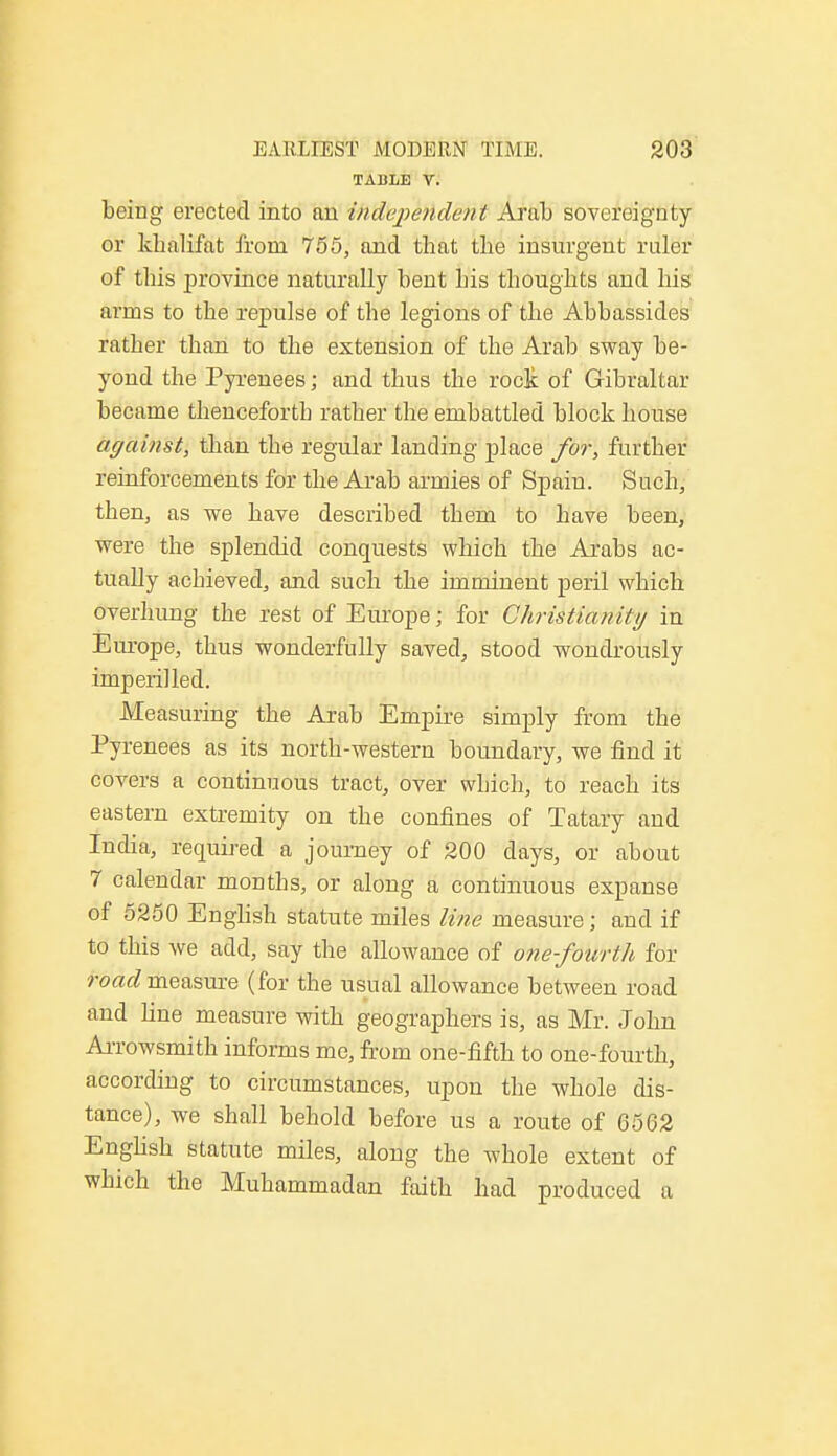 TABLE V. being erected into an independent Aral) sovereignty or khalifat from 755, and that the insurgent ruler of this province naturally bent his thoughts and his arms to the repulse of the legions of the Abbassides rather than to the extension of the Arab sway be- yond the Pyrenees; and thus the rock of Gibraltar became thenceforth rather the embattled block house against, than the regular landing place for, further reinforcements for the Arab armies of Spain. Such, then, as we have described them to have been, were the splendid conquests which the Arabs ac- tually achieved, and such the imminent peril which overhung the rest of Europe; for Christianity in Europe, thus wonderfully saved, stood wondrously imperilled. Measuring the Arab Empire simply from the Pyrenees as its north-western boundary, we find it covers a continuous tract, over which, to reach its eastern extremity on the confines of Tatary and India, required a journey of 200 days, or about 7 calendar months, or along a continuous expanse of 5250 English statute miles line measure; and if to this we add, say the allowance of one-fourth for road measure (for the usual allowance between road and fine measure with geographers is, as Mr. John Arrowsmith informs me, from one-fifth to one-fourth, according to circumstances, upon the whole dis- tance), we shall behold before us a route of 6562 English statute miles, along the whole extent of which the Muhammadan faith had produced a