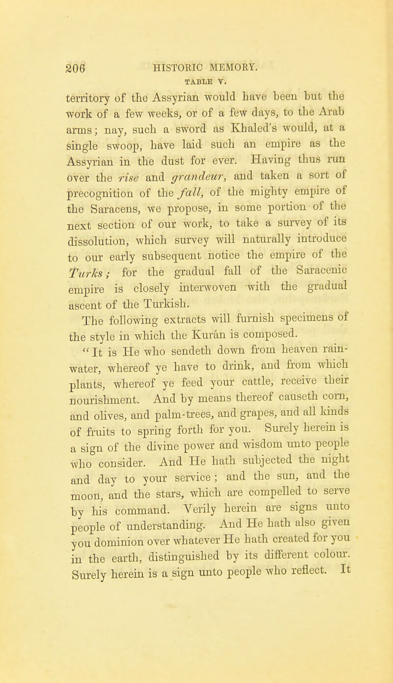 TABLE V. territory of the Assyrian would Lave been but the work of a few weeks, or of a few days, to the Arab arms; nay, such a sword as Khaled's would, at a single swoop, have laid such an empire as the Assyrian in the dust for ever. Having thus run over the rise and grandeur, and taken a sort of precognition of the fall, of the mighty empire of the Saracens, we propose, in some portion of the next section of our work, to take a survey of its dissolution, which survey will naturally introduce to our early subsequent notice the empire of the Turks; for the gradual fall of the Saracenic empire is closely interwoven with the gradual ascent of the Turkish. The following extracts will furnish specimens of the style in which the Kuran is composed.  It is He who sendeth down from heaven rain- water, whereof ye have to drink, and from which plants, whereof ye feed your cattle, receive their nourishment. And by means thereof causeth com, and olives, and palm-trees, and grapes, and all kinds of fruits to spring forth for you. Surely herein is a sign of the divine power and wisdom unto people who consider. And He hath subjected the night and day to your service; and the sun, and the moon, and the stars, which are compelled to serve by his command. Verily herein are signs unto people of understanding. And He hath also given you dominion over whatever He hath created for you in the earth, distinguished by its different colour. Surely herein is a sign unto people who reflect. It