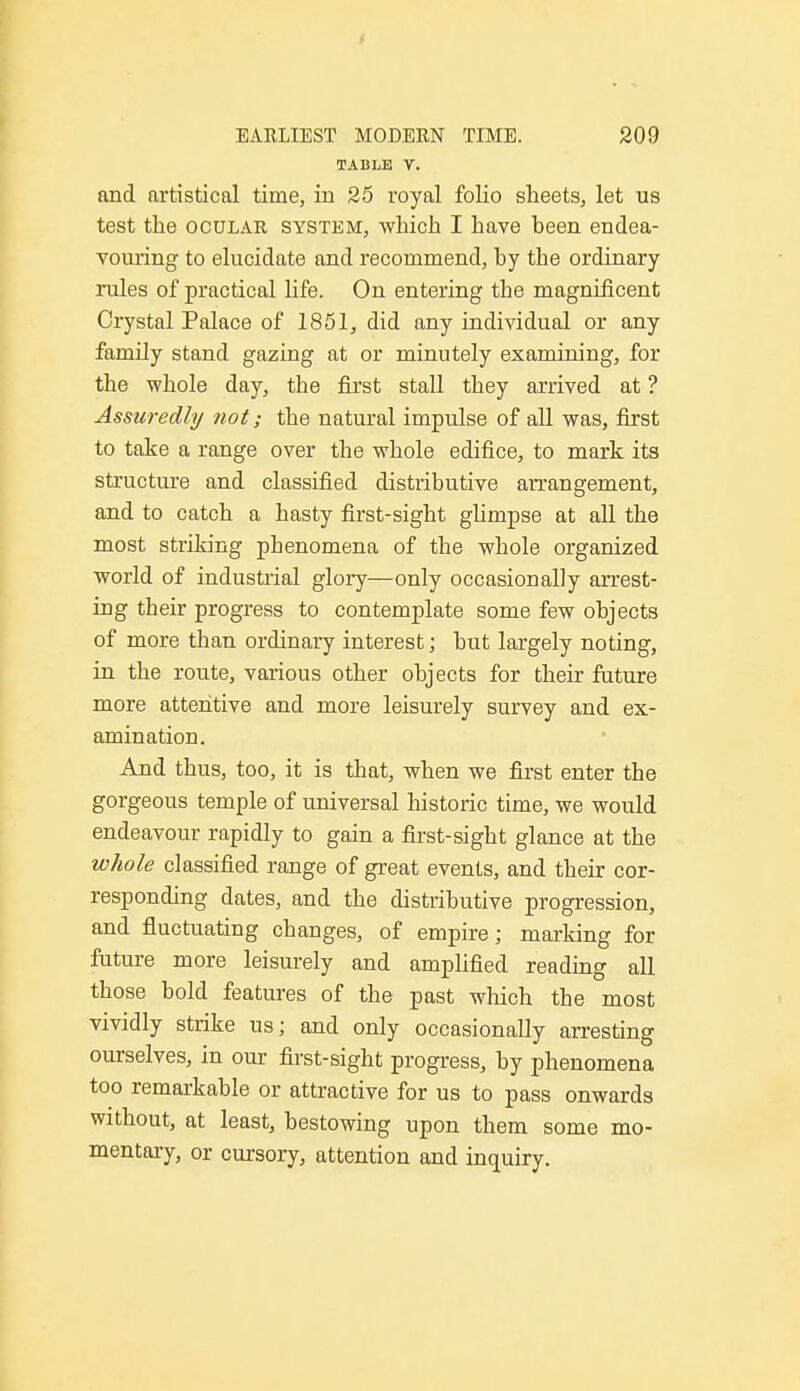 TABLE V. and artistical time, in 25 royal folio sheets, let us test the ocular system, which I have been endea- vouring to elucidate and recommend, by the ordinary rules of practical life. On entering the magnificent Crystal Palace of 1851, did any individual or any family stand gazing at or minutely examining, for the whole day, the first stall they arrived at ? Assuredly not; the natural impulse of all was, first to take a range over the whole edifice, to mark its structure and classified distributive arrangement, and to catch a hasty first-sight glimpse at all the most striking phenomena of the whole organized world of industrial glory—only occasionally arrest- ing their progress to contemplate some few objects of more than ordinary interest; but largely noting, in the route, various other objects for their future more attentive and more leisurely survey and ex- amination. And thus, too, it is that, when we first enter the gorgeous temple of universal historic time, we would endeavour rapidly to gain a first-sight glance at the whole classified range of great events, and their cor- responding dates, and the distributive progression, and fluctuating changes, of empire; marking for future more leisurely and amplified reading all those bold features of the past which the most vividly strike us; and only occasionally arresting ourselves, in our first-sight progress, by phenomena too remarkable or attractive for us to pass onwards without, at least, bestowing upon them some mo- mentary, or cursory, attention and inquiry.