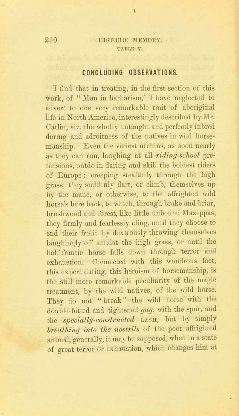 TABLE V. CONCLUDING OBSERVATIONS. I find that in treating, in the first section of this work, of  Man in harharism, I have neglected to advert to one very remarkable trait of aboriginal life in North America, interestingly described by Mr. Oatlin, viz. the wholly untaught and perfectly inbred daring and adroitness of the natives in wild horse- manship. Even the veriest urchins, as soon nearly as they can run, laughing at all riding-school pre- tensions, outdo in daring and skill the boldest riders of Europe; creeping stealthily through the high grass, they suddenly dart, or clirub, themselves up by the mane, or otherwise, to the affrighted wild horse's bare back, to which, through brake and briar, brushwood and forest, like little unbound Mazeppas, they firmly and fearlessly cling, until'they choose to end their frolic by dextrously throwing themselves laughingly off amidst the high grass, or until the half-frantic horse falls down through terror and exhaustion. Connected with this wondrous fact, this expert daring, this heroism of horsemanship, is the still more remarkable peculiarity of the magic treatment, by the wild natives, of the wild horse. They do not break the wild horse Avith the double-bitted and tightened gag, with the spur, and the specially-constructed lash, but by simply breathing into the nostrils of the poor affrighted animal, generally, it may be supposed, when in a state of great terror or exhaustion, which changes liim at