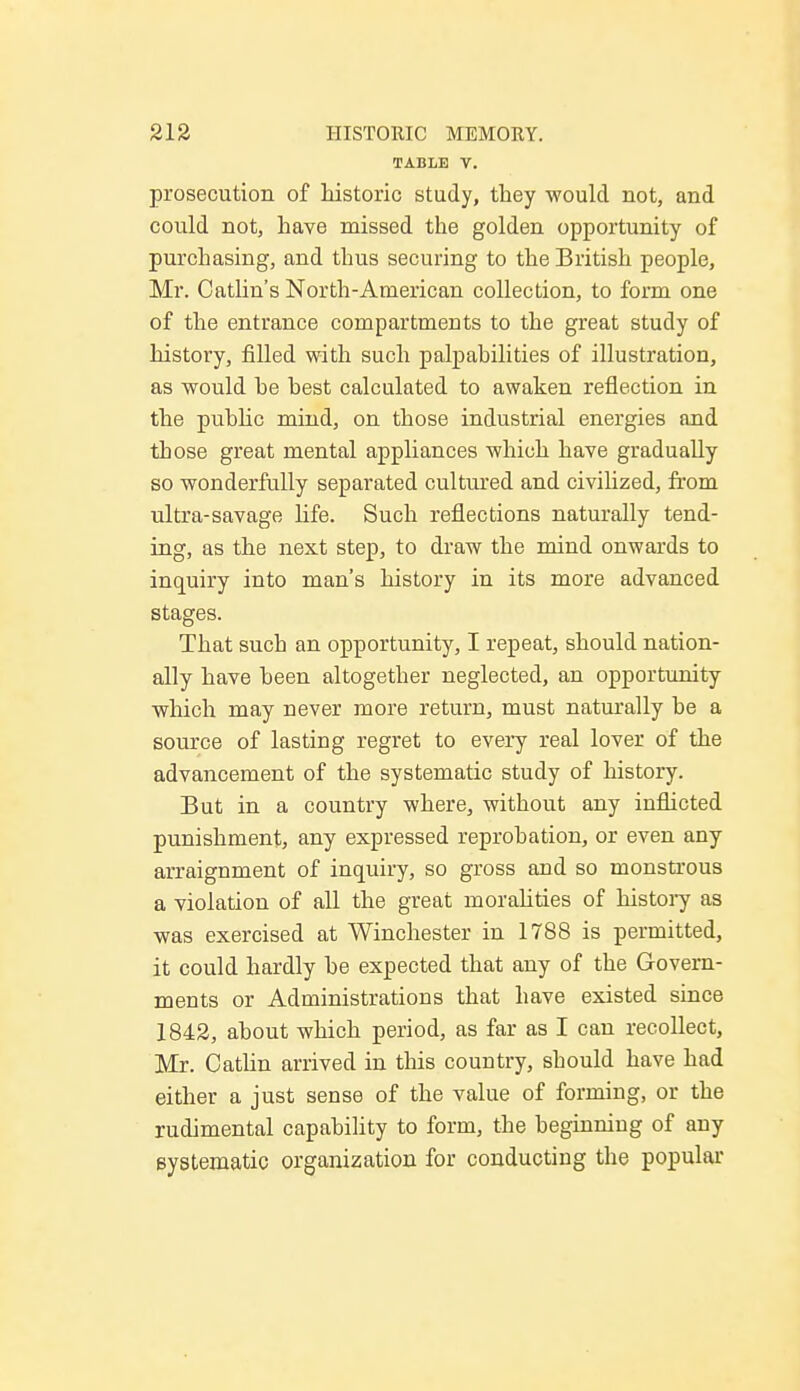 TABLE V. prosecution of historic study, they would not, and could not, have missed the golden opportunity of purchasing, and thus securing to the British people, Mr. Catlin's North-American collection, to form one of the entrance compartmeuts to the great study of history, filled with such palpabilities of illustration, as would he best calculated to awaken reflection in the public mind, on those industrial energies and those great mental appliances which have gradually so wonderfully separated cultured and civilized, from ultra-savage life. Such reflections naturally tend- ing, as the next step, to draw the mind onwards to inquiry into man's history in its more advanced stages. That sucb an opportunity, I repeat, should nation- ally have been altogether neglected, an opportunity which may never more return, must naturally be a source of lasting regret to every real lover of the advancement of the systematic study of history. But in a country where, without any inflicted punishment, any expressed reprobation, or even any arraignment of inquiry, so gross and so monstrous a violation of all the great moralities of history as was exercised at Winchester in 1788 is permitted, it could hardly be expected that any of the Govern- ments or Administrations that have existed since 1842, about which period, as far as I can recollect, Mr. Catlin arrived in this country, should have had either a just sense of the value of forming, or the rudimental capability to form, the beginning of any systematic organization for conducting the popular