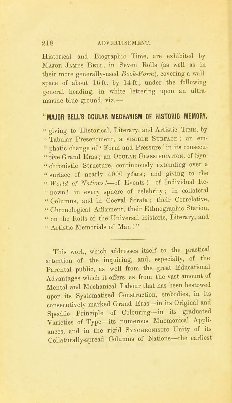 Historical and Biographic Time, are exhibited by Major James Bell, in Seven Rolls (as well as in their more generally-used Book-Form), covering a wall- space of about 16 ft. by 14 ft., under the following general heading, in white lettering upon an ultra- marine blue ground, viz.— MAJOR BELL'S OCULAR MECHANISM OF HISTORIC MEMORY,  giving to Historical, Literary, and Artistic Time, by  Tabular Presentment, a visible Surface ; an em-  phatic change of ' Form and Pressure,' in its consecu-  tive Grand Eras ; an Ocular Classification, of Syn-  chronistic Structure, continuously extending over a  surface of nearly 4000 years; and giving to the  World of Nations!—of Events !—of Individual Re- nown! in every sphere of celebrity; in collateral Columns, and in Coeval Strata; their Correlative,  Chronological Affixment, their Ethnographic Station,  on the Rolls of the Universal Historic, Literary, and  Artistic Memorials of Man !  This work, which addresses itself to the practical attention of the inquiring, and, especially, of the Parental public, as well from the great Educational Advantages which it offers, as from the vast amount of Mental and Mechanical Labour that has been bestowed upon its Systematised Construction, embodies, in its consecutively marked Grand Eras—in its Original and Specific Principle of Colouring—in its graduated Varieties of Type—its numerous Mnemonical Appli- ances, and in the rigid Synchronistic Unity of its Collaturally-spread Columns of Nations—the earliest