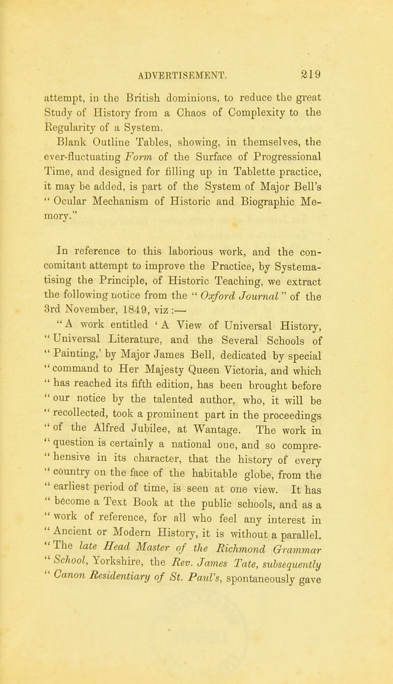 attempt, in the British dominions, to reduce the great Study of History from a Chaos of Complexity to the Regularity of a System. Blank Outline Tables, showing, in themselves, the ever-fluctuating Form of the Surface of Progressional Time, and designed for filling up in Tablette practice, it may be added, is part of the System of Major Bell's  Ocular Mechanism of Historic and Biographic Me- mory. In reference to this laborious work, and the con- comitant attempt to improve the Practice, by Systema- tising the Principle, of Historic Teaching, we extract the following notice from the  Oxford Journal of the 3rd November, 1849, viz:—  A work entitled ' A View of Universal History, Universal Literature, and the Several Schools of  Painting,' by Major James Bell, dedicated by special  command to Her Majesty Queen Victoria, and which  has reached its fifth edition, has been brought before  our notice by the talented author, who, it will be  recollected, took a prominent part in the proceedings  of the Alfred Jubilee, at Wantage. The work in  question is certainly a national oue, and so compre- hensive in its character, that the history of every  country on the face of the habitable globe, from the  earliest period of time, is seen at one view. It has  become a Text Book at the public schools, and as a  work of reference, for all who feel any interest in  Ancient or Modern History, it is without a parallel. The late Head Master of the Richmond Grammar  School, Yorkshire, the Rev. James Tate, subsequently  Canon Residentiary of St. Paul's, spontaneously gave