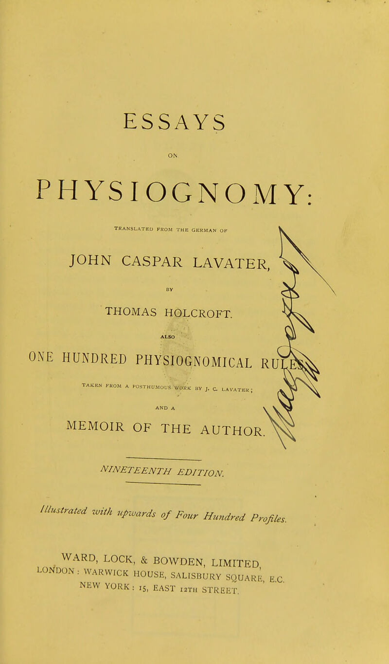 ESSAYS ON PHYSIOGNOxMY: TRANSLATEU FROM THE GERMAN OF JOHN CASPAR LAVATER, By THOMAS HOLCROFT. ALSO ONE HUNDRED PHYSIOGNOMICAL RU TAKEN FROM A HOSTHUMOUS WORK uy J. c. LAVATER; AND A MEMOIR OF THE AUTHOR NINETEENTH EDITION. Illustrated zvith upzvards of Four Hundred Profiles. WARD, LOCK, & BOWDEN, LIMITED LOf/DON: WARWICK HOUSE, SALISBURY SQUARI^ EC NEW YORK: 15, EAST i2Th STREET