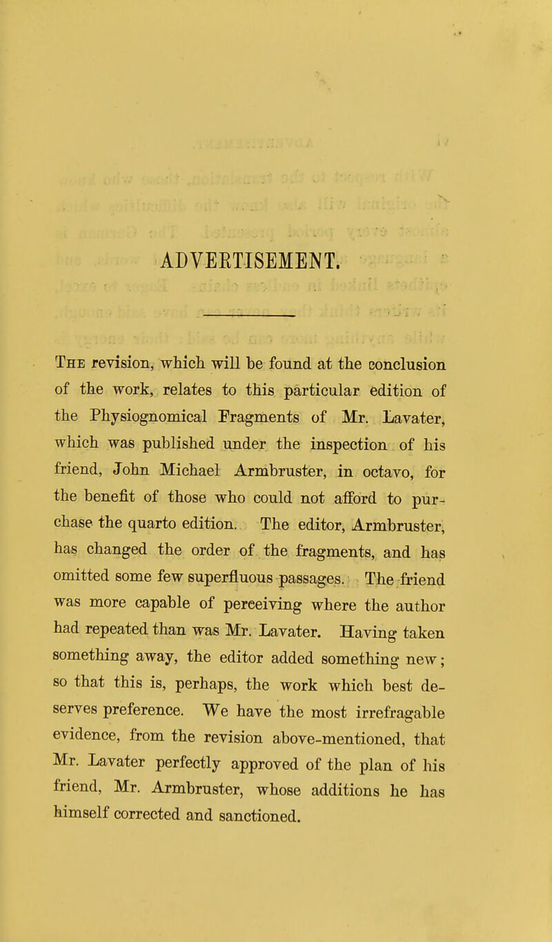 ADVEETISEMENT. The revision, which will be found at the conclusion of the work, relates to this particular edition of the Physiognomical Fragments of Mr. Lavater, which was published under the inspection of his friend, John Michael Armbruster, in octavo, for the benefit of those who could not afford to pur- chase the quarto edition. The editor, Armbruster, has changed the order of the fragments, and has omitted some few superfluous passages. The friend was more capable of perceiving where the author had repeated than was Mr. Lavater. Having taken something away, the editor added something new; so that this is, perhaps, the work which best de- serves preference. We have the most irrefragable evidence, from the revision above-mentioned, that Mr. Lavater perfectly approved of the plan of his friend, Mr. Armbruster, whose additions he has himself corrected and sanctioned.