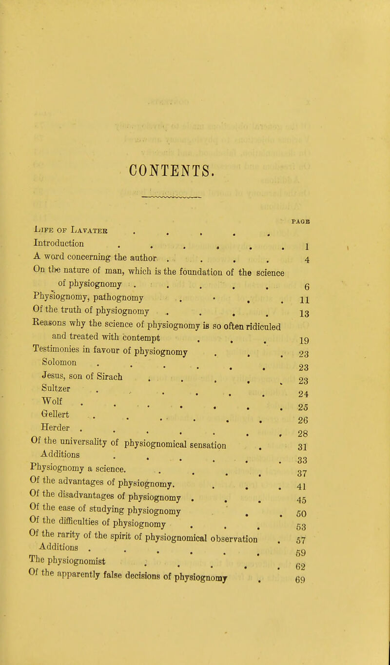 CONTENTS. Life of Ijavater • . . . , Introduction •••••• A word concerning the author . . On the nature of man, which is the foundation of the science of physiognomy . . Physiognomy, pathognomy .. Of the truth of physiognomy .... Reasons why the science of physiognomy is so often ridiculed and treated with contempt . Testimonies in faTour of physiognomy Solomon  • • • Jesus, son of Sirach Sultzer ^ • • • . WoK ^ • . . , Gellert Herder . * • • . Of the universality of physiognomical sensation Additions Physiognomy a science. Of the advantages of physiognomy. Of the disadvantages of physiognomy . Of the ease of studying physiognomy Of the difiBculties of physiognomy Of the rarity of the spirit of physiognomical observation Additions . • • • The physiognomist Of the apparently false decisions of physiognomy PAGE 1 4 6 11 13 19 23 23 23 24 25 26 28 31 33 37 41 45 50 53 57 69 62 69