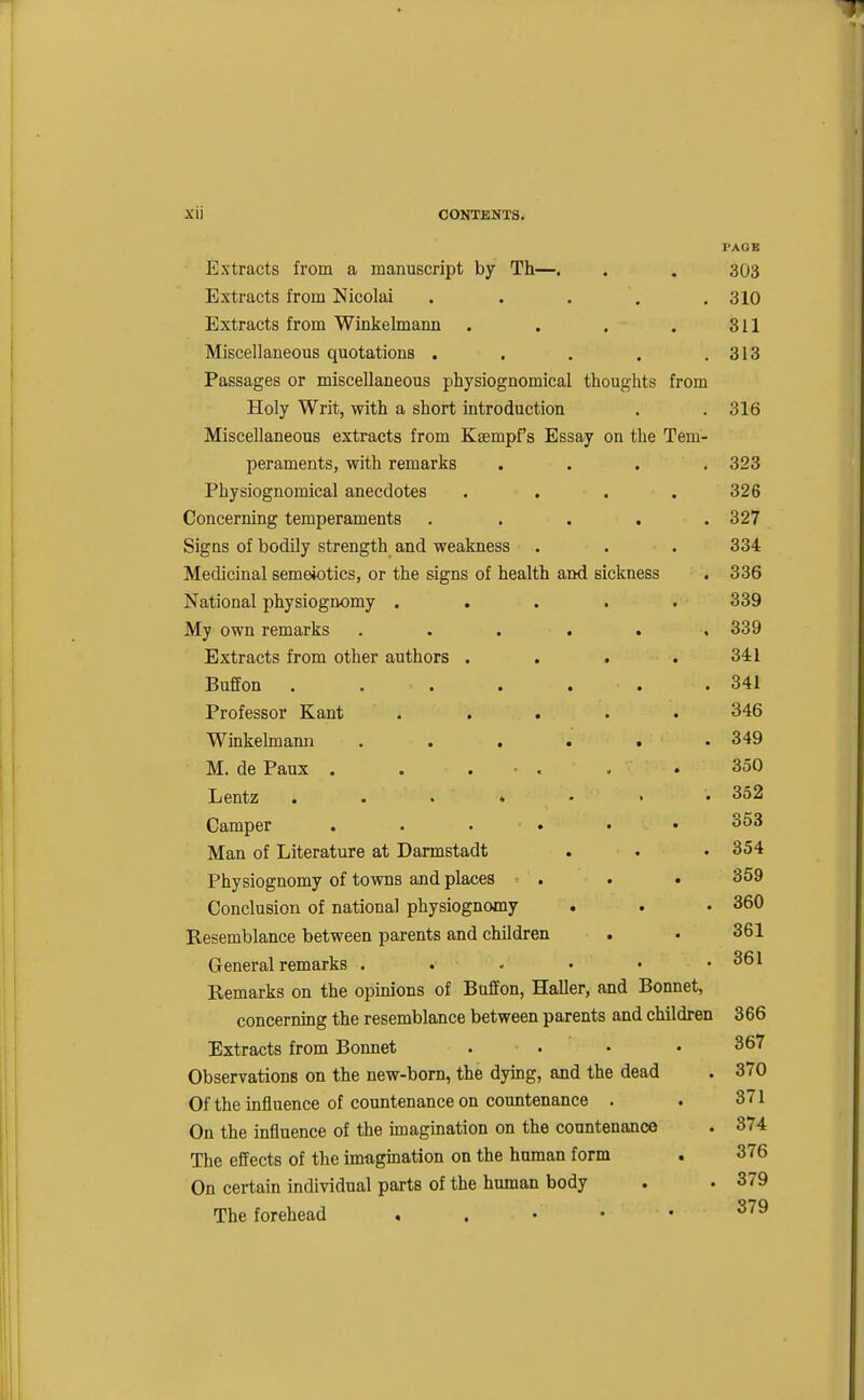 PAOB Extracts from a manuscript by Th—. . . 303 Extracts from Nicolai . . . , .310 Extracts from Winkelmami . . . . 311 Miscellaneous quotations . . . . .313 Passages or miscellaneous physiognomical thoughts from Holy Writ, with a short introduction . .316 Miscellaneous extracts from Kaempfs Essay on the Tem- peraments, with remarks . . . .323 Physiognomical anecdotes . . . .326 Concerning temperaments ..... 327 Signs of bodily strength and weakness . . . 334 Medicinal semeiotics, or the signs of health and sickness . 336 National physiognomy ..... 339 My own remarks . . . . . , 339 Extracts from other authors . . . .341 Buffon . . . . . . .341 Professor Kant ..... 346 Winkelmann ...... 349 M. de Paux . . . . . . 350 Lentz . . . ♦ - • • 352 Camper ...... 353 Man of Literature at Darmstadt . . • 354 Physiognomy of towns and places . . . 359 Conclusion of national physiognomy . . . 360 Resemblance between parents and children . . 361 General remarks . . • • • .361 Remarks on the opinions of Buffon, Haller, and Bonnet, concerning the resemblance between parents and children 366 Extracts from Bonnet . . • • 367 Observations on the new-born, the dying, and the dead . 370 Of the influence of countenance on countenance . . 371 On the influence of the imagination on the countenance . 374 The effects of the imagination on the human form . 376 On certain individual parts of the human body . . 379 The forehead . . • • • ^^^
