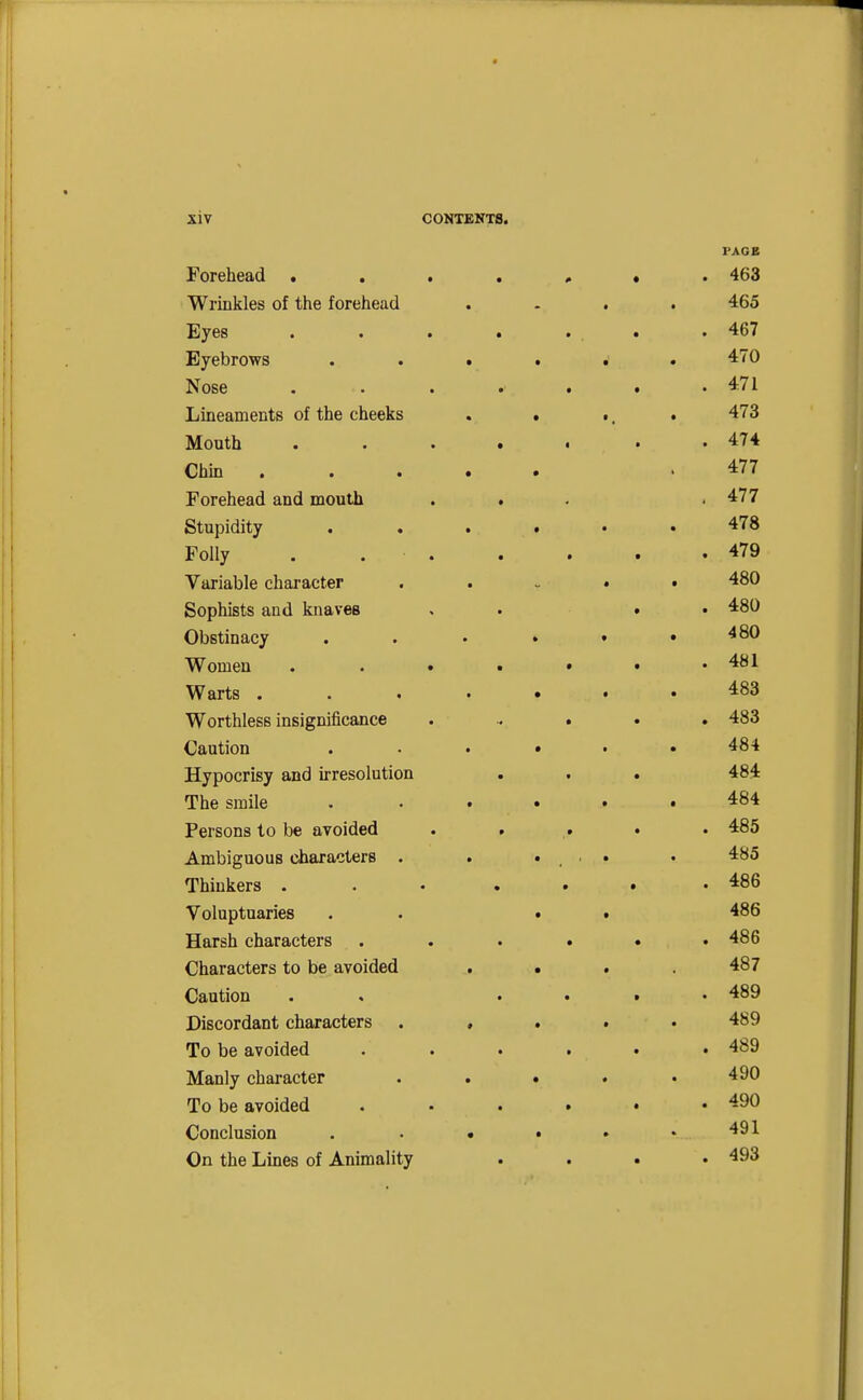 PAGE Forehead »..,,*. 463 Wrinkles of the forehead .... 465 Eyes . . . . . . . 467 Eyebrows ...... 470 Nose 471 Lineaments of the cheeks . . ., . 473 Mouth . 474 Chin .477 Forehead and mouth . . . .477 Stupidity ...... 478 Folly . 479 Variable character . . . . . 480 Sophists and knaves . . • • 480 Obstinacy . . . . • .480 Women . . . • • • .481 Warts . . . .... 483 Worthless insignificance ...... 483 Caution ...... 484 Hypocrisy and irresolution . . . 484 The smile . . . . • .484 Persons to be avoided . . .. . . 485 Ambiguous characters . . ... . 485 Thinkers . . • ... .486 Voluptuaries . . . . 486 Harsh characters . . . . . .486 Characters to be avoided .... 487 Caution . , .... 489 Discordant characters . , . . .489 To be avoided ...... 489 Manly character . . . . .490 To be avoided ...... 490 Conclusion . • • • • v.. 491 On the Lines of Animality .... 493