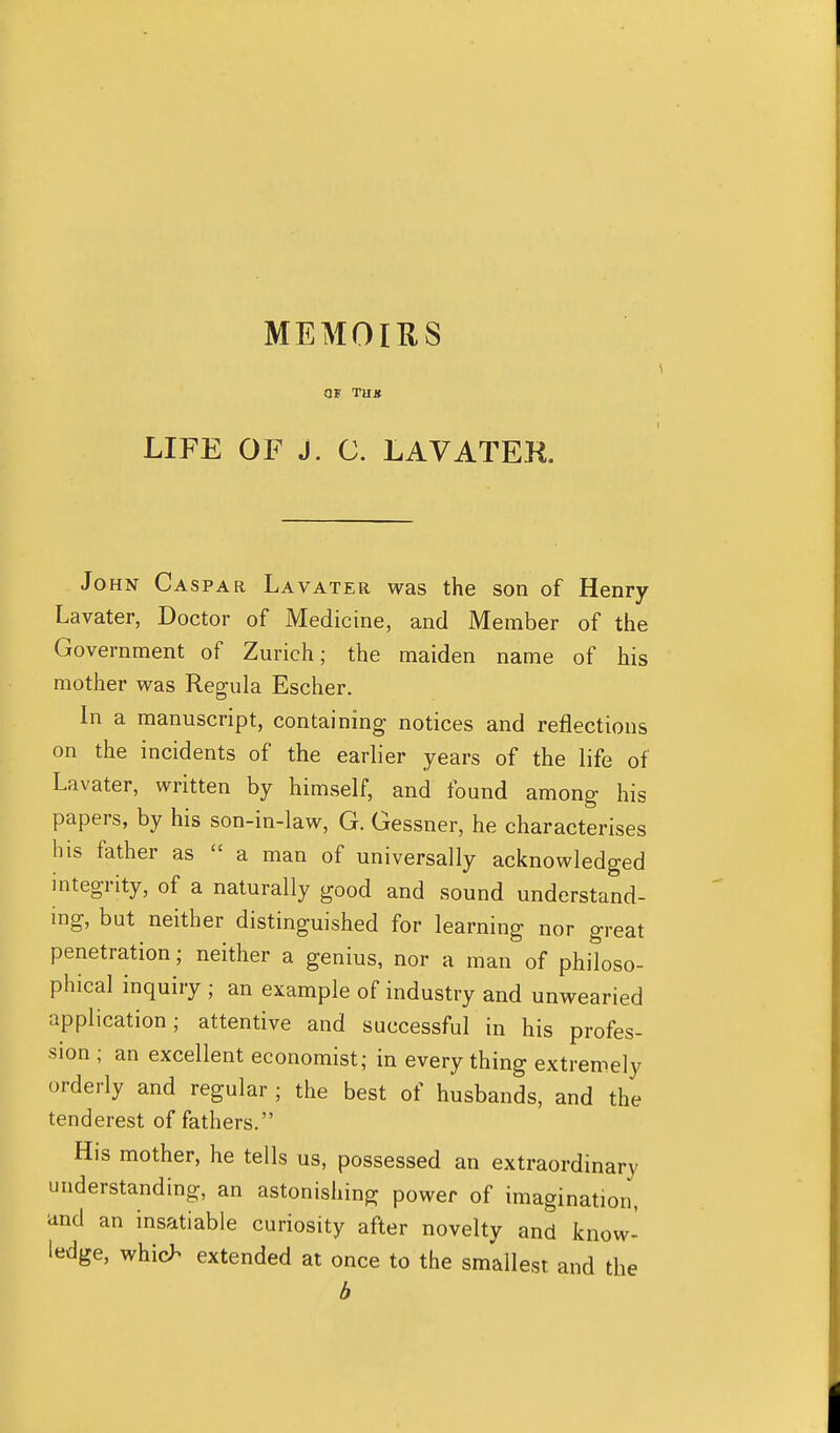 MEMOIKS OF TUX LIFE OF J. C. LAVATEK. John Caspar Lavater was the son of Henry Lavater, Doctor of Medicine, and Member of the Government of Zurich; the maiden name of his mother was Regula Escher. In a manuscript, containing notices and reflections on the incidents of the earlier years of the life of Lavater, written by himself, and found among his papers, by his son-in-law, G. Gessner, he characterises his father as  a man of universally acknowledged integrity, of a naturally good and sound understand- ing, but neither distinguished for learning nor great penetration; neither a genius, nor a man of philoso- phical inquiry ; an example of industry and unwearied application; attentive and successful in his profes- sion ; an excellent economist; in every thing extremely orderly and regular ; the best of husbands, and the tenderest of fathers. His mother, he tells us, possessed an extraordinary understanding, an astonishing power of imagination, and an insatiable curiosity after novelty and know- ledge, whic^ extended at once to the smallest and the b