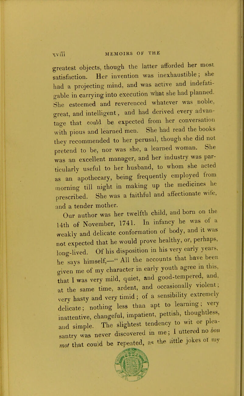 greatest objects, though the latter afforded her most satisfaction. Her invention was inexhaustible; she had a projecting mind, and was active and indefati- gable in carrying into execution what she had planned. She esteemed and reverenced whatever was noble, great, and intelligent, and had derived every advan- tage that could be expected from her conversation with pious and learned men. She had read the books they recommended to her perusal, though she did not pretend to be, nor was she, a learned woman. She was an excellent manager, and her industry was par- ticularly useful to her husband, to whom she acted as an apothecary, being frequently employed from morning till night in making up the medicines he prescribed. She was a faithful and affectionate wife, and a tender mother. Our author was her twelfth child, and born on the I4th of November, 1741. In infancy he was of a weakly and delicate conformation of body, and it was not expected that he would prove healthy, or, perhaps, long-lived Of his disposition in his very early years, he says himself,— AH the accounts that have been given me of mv character in early youth agree in this, that I was very mild, qaiet, and good-tempered, and, at the same time, ardent, and occasionally violent; very hasty and very timid; of a sensibility extremely delicate; nothing less than apt to learmng; very inattentive, changeful, impatient, pettish, thoughtless, and simple. The slightest tendency to wit or plea- santry was never discovered in me; i uttered no rnot that could be repeated, a. the little jokes ot my