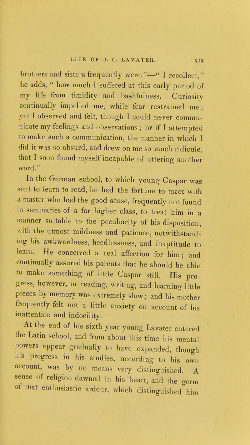 brothers and sisters frequently were.— 1 recollect, he adds,  how much I suffered at this early period of my life from timidity and bashfulness. Curiosity continually impelled me, while fear restrained me ; yet I observed and felt, though I could never commu- nicate my feelings and observations ; or if I attempted to make such a communication, the manner in which I did it was so absurd, and drew on me so /nuch ridicule, that I soon found myself incapable of uttering another word. In the German school, to which young Caspar was sent to learn to read, he had the fortune to meet with a master who had the good sense, frequently not found in seminaries of a far higher class, to treat him in a manner suitable to the peculiarity of his disposition, with the utmost mildness and patience, notvi^ithstand- ing his awkwardness, heedlessness, and inaptitude to learn. He conceived a real affection for him; and continually assured his parents that he should be able to make something of little Caspar still. His pro- gress, however, in reading, writing, and learning little pieces by memory was extremely slow; and his mother frequently felt not a little anxiety on account of his inattention and indocility. At the end of his sixth year young Lavater entered the Latin school, and from about this time his mental powers appear gradually to have expanded, though li'S progress in his studies, according to his own account, was by no means very distinguished. A sense of religion dawned in his heart, and the germ of that enthusiastic ardour, which distinguished him