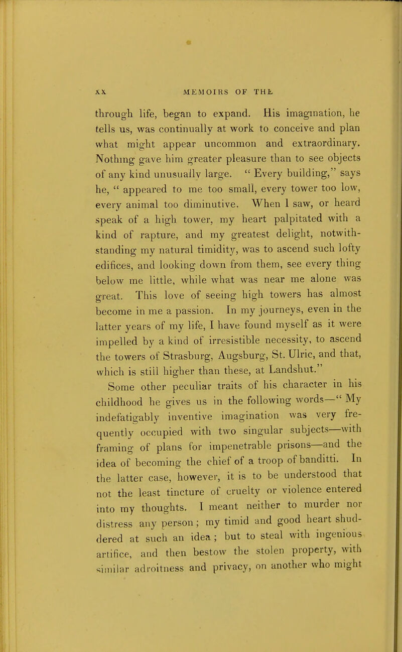 through life, began to expand. His imagination, he tells us, was continually at work to conceive and plan what might appear uncommon and extraordinary. Nothing gave him greater pleasure than to see objects of any kind unusually large.  Every building, says he,  appeared to me too small, every tower too low, every animal too diminutive. When 1 saw, or heard speak of a high tower, my heart palpitated with a kind of rapture, and my greatest delight, notwith- standing my natural timidity, was to ascend such lofty edifices, and looking dovvn from them, see every thing below me little, while what was near me alone was great. This love of seeing high towers has almost become in me a passion. In my journeys, even in the latter years of my life, I have found myself as it were impelled by a kind of irresistible necessity, to ascend the towers of Strasburg, Augsburg, St. Ulric, and that, which is still higher than these, at Landshut. Some other peculiar traits of his character in his childhood he gives us in the following words— My indefatigably inventive imagination was very fre- quently occupied with two singular subjects—with framing of plans for impenetrable prisons—and the idea of becoming the chief of a troop of banditti. In the latter case, however, it is to be understood that not the least tincture of cruelty or violence entered into my thoughts. I meant neither to murder nor distress any person; my timid and good heart shud- dered at such an idea ; but to steal with ingenious artifice, and then bestow the stolen property, with similar adroitness and privacy, on another who might
