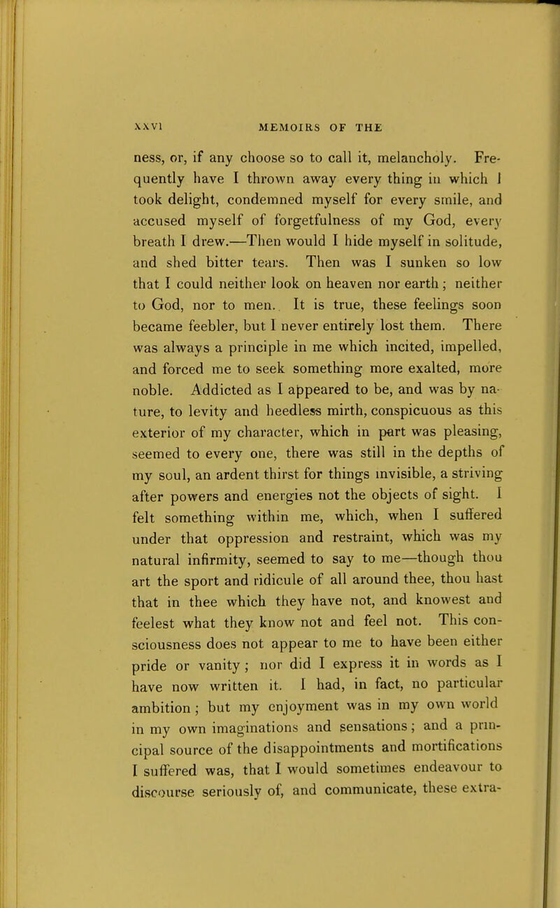 ness, or, if any choose so to call it, melancholy. Fre- quently have I thrown away every thing in which 1 took delight, condemned myself for every smile, and accused myself of forgetfulness of my God, every breath I drew.—Then would I hide myself in solitude, and shed bitter tears. Then was I sunken so low that I could neither look on heaven nor earth ; neither to God, nor to men.. It is true, these feelings soon became feebler, but 1 never entirely lost them. There was always a principle in me which incited, impelled, and forced me to seek something more exalted, more noble. Addicted as I appeared to be, and was by na- ture, to levity and heedless mirth, conspicuous as this exterior of my character, which in part was pleasing, seemed to every one, there was still in the depths of my soul, an ardent thirst for things mvisible, a striving after powers and energies not the objects of sight. I felt something within me, which, when I suffered under that oppression and restraint, which was my natural infirmity, seemed to say to me—though thou art the sport and ridicule of all around thee, thou hast that in thee which they have not, and knowest and feelest what they know not and feel not. This con- sciousness does not appear to me to have been either pride or vanity ; nor did I express it in words as I have now written it. I had, in fact, no particular ambition ; but my enjoyment was in my own world in my own imaginations and sensations; and a prm- cipal source of the disappointments and mortifications I suff'ered was, that I would sometimes endeavour to discourse seriously of, and communicate, these extra-