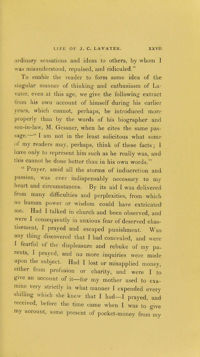 ordinary sensations and ideas to others, by whom I was misunderstood, repulsed, and ridiculed. To enable the reader to form some idea of the singular manner of thinking and enthusiasm of La- vater, even at this age, we give the following extract from his own account of himself during his earlier years, which cannot, perhaps, be introduced more properly than by the words of his biographer and son-in-law, M. Gessner, when he cites the same pas- sage.— I am not in the least solicitous what some of my readers may, perhaps, think of these facts; 1 have only to represent him such as he really was, and this cannot be done better than in his own words.  Prayer, amid all the storms of indiscretion and passion, was ever indispensably necessary to my heart and circumstances. By its aid I was delivered from many difficulties and perplexities, from which no human power or wisdom could have extricated me. Had I talked in church and been observed, and were I consequently m anxious fear of deserved chas- tisement, I prayed and escaped punishment. Was- any thing discovered that I had concealed, and were I fearful of the displeasure and rebuke of my pa- rents, I prayed, and no more .inquiries were made- upon the subject. Had I lost or misapplied money, either from profusion or charity, and were I to give an account of it—for my mother used to exa- mine very strictly in what manner I expended every shilling which she knew that I had—I prayed, and received, before the time came when I was to' give my account, some present of pocket-money from my