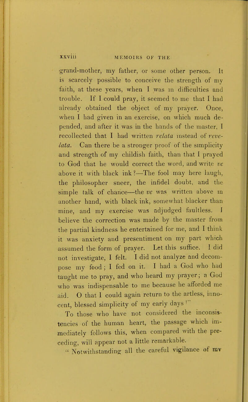 grand-mother, my father, or some other person. It is scarcely possible to conceive the strength of my faith, at these years, when I was m difficulties and trouble. If I could pray, it seemed to me that I had already obtained the object of my prayer. Once, when I had given in an exercise, on which much de- pended, and after it was in the hands of the master, I recollected that I had vi^ritten relata mstead of reve- lata. Can there be a stronger proof of the simplicity and strength of my childish faith, than that I prayed to God that he would correct the word, and vi^rite ve above it with black ink?—The fool may here laugh, the philosopher sneer, the infidel doubt, and the simple talk of chance—the ve was written above m another hand, with black ink, somewhat blacker than mine, and my exercise was adjudged faultless. J believe the correction was made by the master from the partial kindness he entertained for me, and I think it was anxiety and presentiment on my part which assumed the form of prayer. Let this suffice. I did not investigate, I felt. I did not analyze and decom- pose my food ; I fed on it. I had a God who had taught me to pray, and who heard my prayer; a God who was indispensable to me because he afforded me aid. O that 1 could again return to the artless, inno- cent, blessed simplicity of my early days To those who have not considered the inconsis- tencies of the human heart, the passage which im- mediately follows this, when compared with the pre- ceding, will appear not a little remarkable.  Notwithstanding all the careful vigilance of ray