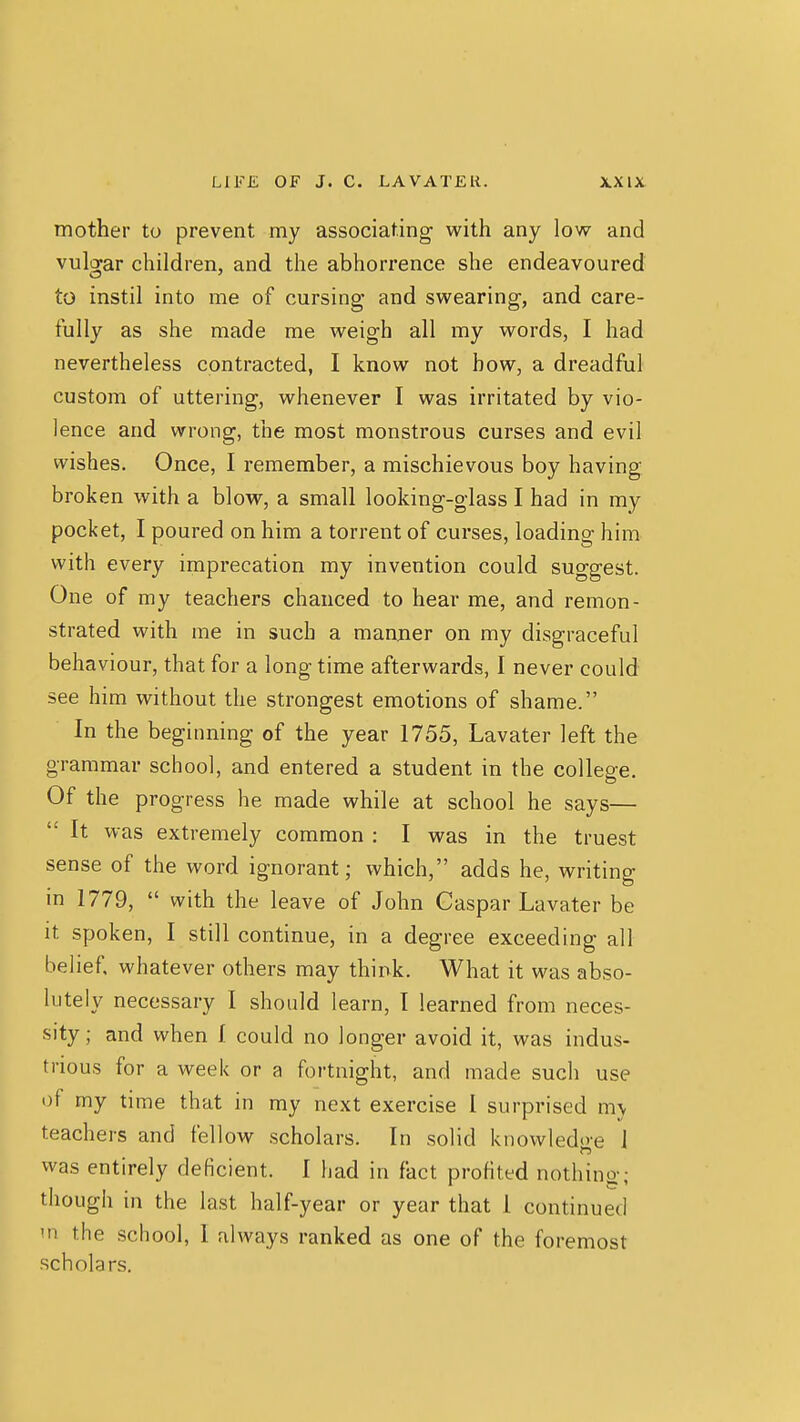 mother to prevent my associating with any low and vulgar children, and the abhorrence she endeavoured to instil into me of cursing and swearing, and care- fully as she made me weigh all my words, I had nevertheless contracted, I know not how, a dreadful custom of uttering, whenever I was irritated by vio- lence and wrong, the most monstrous curses and evil wishes. Once, I remember, a mischievous boy having broken with a blow, a small looking-glass I had in my pocket, I poured on him a torrent of curses, loading him with every imprecation my invention could suggest. One of my teachers chanced to hear me, and remon- strated with me in such a manner on my disgraceful behaviour, that for a long time afterwards, I never could see him without the strongest emotions of shame. In the beginning of the year 1755, Lavater left the grammar school, and entered a student in the college. Of the progress he made while at school he says—  It was extremely common : I was in the truest sense of the word ignorant; which, adds he, writing in 1779,  with the leave of John Caspar Lavater be it spoken, I still continue, in a degree exceeding all belief, whatever others may think. What it was abso- lutely necessary I should learn, I learned from neces- sity; and when I could no longer avoid it, was indus- trious for a week or a fortnight, and made such use of my time that in my next exercise 1 surprised m\ teachers and fell ow scholars. In solid knowledt>*e J was entirely deficient. 1 had in fact profited nothing; though in the last half-year or year that I continued m the school, I always ranked as one of the foremost scholars.
