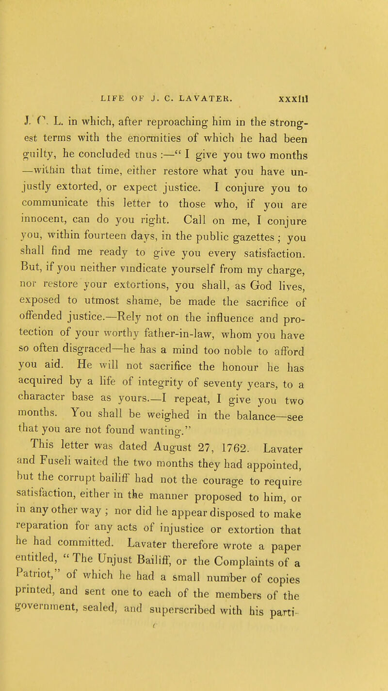 J. L. in which, after reproaching him in the strong- est terms with the enormities of which he had been guilty, he concluded tnus :— I give you two months —within that time, either restore what you have un- justly extorted, or expect justice. I conjure you to communicate this letter to those who, if you are innocent, can do you right. Call on me, I conjure you, within fourteen days, in the public gazettes; you shall find me ready to give you every satisfaction. But, if you neither vmdicate yourself from my charge, nor restore your extortions, you shall, as God lives, exposed to utmost shame, be made the sacrifice of offended justice.—Rely not on the influence and pro- tection of your worthy father-in-law, whom you have so often disgraced—he has a mind too noble to nfford you aid. He will not sacrifice the honour he has acquired by a life of integrity of seventy years, to a character base as yours—I repeat, I give you two months. You shall be weighed in the balance—see that you are not found wanting. This letter was dated August 27, 1762. Lavater and Fuseli waited the two months they had appointed, but the corrupt bailiff had not the courage to require satisfaction, either in the manner proposed to him, or in any other way ; nor did he appear disposed to make reparation for any acts of injustice or extortion that he had committed. Lavater therefore wrote a paper entitled, - The Unjust Bailiff, or the Complaints of a Patriot, of which he had a small number of copies printed, and sent one to each of the members of the government, sealed, and superscribed with his parti-^