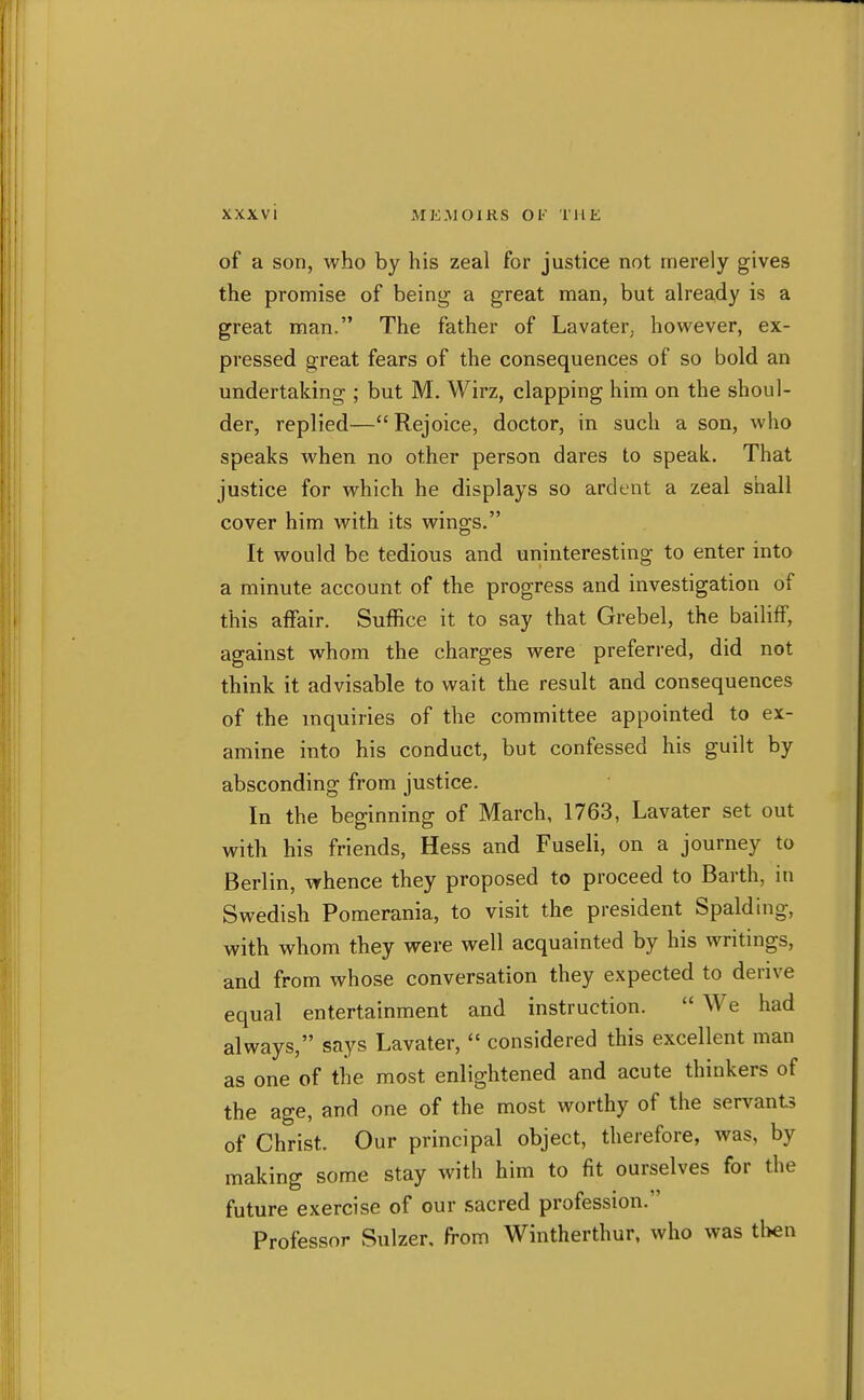 of a son, who by his zeal for justice not merely gives the promise of being a great man, but already is a great man. The father of Lavater; however, ex- pressed great fears of the consequences of so bold an undertaking ; but M. Wirz, clapping him on the shoul- der, replied—Rejoice, doctor, in such a son, who speaks when no other person dares to speak. That justice for which he displays so ardent a zeal shall cover him with its wings. It would be tedious and uninteresting to enter into a minute account of the progress and investigation of this affair. Suffice it to say that Grebel, the bailiff, against whom the charges were preferred, did not think it advisable to wait the result and consequences of the mquiries of the committee appointed to ex- amine into his conduct, but confessed his guilt by absconding from justice. In the beginning of March, 1763, Lavater set out with his friends, Hess and Fuseli, on a journey to Berlin, whence they proposed to proceed to Barth, in Swedish Pomerania, to visit the president Spalding, with whom they were well acquainted by his writings, and from whose conversation they expected to derive equal entertainment and instruction.  We had always, says Lavater,  considered this excellent man as one of the most enlightened and acute thinkers of the age, and one of the most worthy of the servants of Christ. Our principal object, therefore, was, by making some stay with him to fit ourselves for the future exercise of our sacred profession. Professor Sulzer, from Wintherthur. who was tl>en